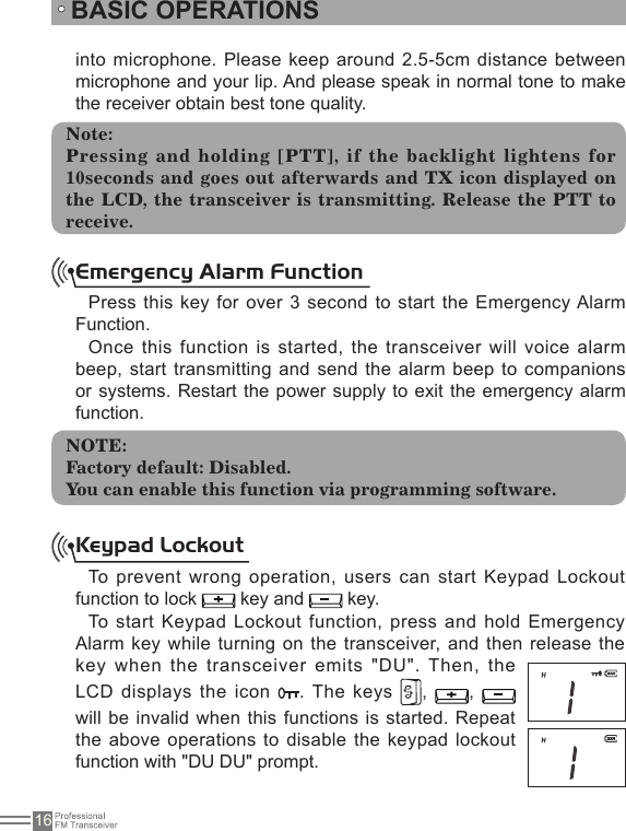 16BASIC OPERATIONSinto microphone. Please keep around 2.5-5cm distance between microphone and your lip. And please speak in normal tone to make the receiver obtain best tone quality. Emergency Alarm FunctionPress this key for over 3 second to start the Emergency Alarm Function.Once this function is started, the transceiver will voice  alarm beep, start transmitting and send the alarm beep to  companions or systems. Restart the power supply to exit the emergency alarm function.To prevent  wrong operation, users  can start Keypad Lockout function to lock   key and   key. To start  Keypad Lockout function,  press and hold Emergency Alarm key while turning on the transceiver,  and then release the key when the transceiver emits &quot;DU&quot;. Then, the LCD displays the icon  . The  keys  ,  ,   will be invalid when this functions is started. Repeat the above operations to  disable the keypad  lockout function with &quot;DU DU&quot; prompt.Note:Pressing and holding [PTT], if the backlight lightens for 10seconds and  goes out  afterwards and  TX icon displayed on the LCD, the transceiver is transmitting. Release the PTT to receive.NOTE:Factory default: Disabled.You can enable this function via programming software.Keypad Lockout