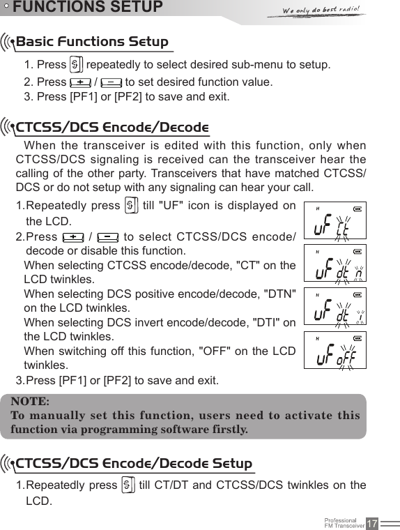 17FUNCTIONS SETUPBasic Functions Setup1. Press   repeatedly to select desired sub-menu to setup.2. Press   /   to set desired function value.3. Press [PF1] or [PF2] to save and exit.CTCSS/DCS Encode/Decode When the transceiver is edited with this function, only when CTCSS/DCS signaling is received can the transceiver hear the calling of the other party. Transceivers that have matched CTCSS/DCS or do not setup with any signaling can hear your call.Repeatedly press 1.   till &quot;UF&quot; icon is displayed on the LCD.Press 2.   /   to select CTCSS/DCS encode/decode or disable this function.When selecting CTCSS encode/decode, &quot;CT&quot; on the LCD twinkles.When selecting DCS positive encode/decode, &quot;DTN&quot; on the LCD twinkles.When selecting DCS invert encode/decode, &quot;DTI&quot; on the LCD twinkles.When switching off this function,  &quot;OFF&quot; on the  LCD twinkles. Press [PF1] or [PF2] to save and exit.3. NOTE:To manually  set this function, users need to activate this function via programming software firstly.CTCSS/DCS Encode/Decode SetupRepeatedly press 1.   till CT/DT and CTCSS/DCS twinkles on the LCD.