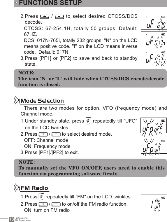 18Press 2.   /    to  select  desired  CTCSS/DCS decode.CTCSS: 67-254.1H, totally 50 groups. Default: 67HZ.DCS: 017N-765I, totally 232 groups. &quot;N&quot; on the LCD means positive code. &quot;I&quot; on the LCD means inverse code.  Default: 017NPress [PF1] or [PF2] to save  and back to standby 3. state.FUNCTIONS SETUPNOTE:The icon &quot;N&quot; or &quot;L&quot; will hide when CTCSS/DCS encode/decode function is closed.Mode SelectionThere are two modes  for option, VFO (frequency mode) and Channel mode.Under standby state, press 1.   repeatedly till &quot;UFO&quot; on the LCD twinkles.Press 2.   /   to select desired mode.OFF: Channel modeON: Frequency modePress [PF1]/[PF2] to exit.3. NOTE:To manually set the VFO ON/OFF, users need to enable this function via programming software firstly.FM Radio Press 1.   repeatedly till &quot;FM&quot; on the LCD twinkles.Press 2.   /   to on/off the FM radio function.ON: turn on FM radio