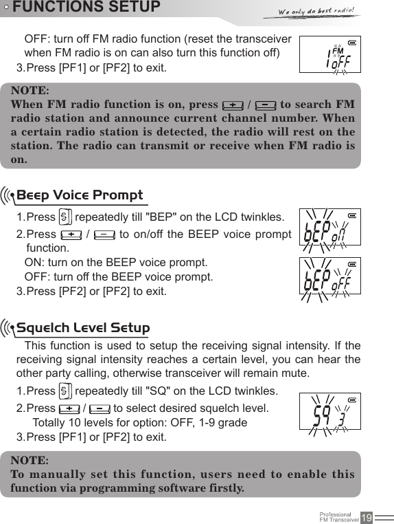 19FUNCTIONS SETUPOFF: turn off FM radio function (reset the transceiver when FM radio is on can also turn this function off)Press [PF1] or [PF2] to exit.3. NOTE:When FM radio function is on, press   /   to search FM radio station and announce current channel number. When a certain radio station  is  detected,  the radio  will rest  on the station.  The radio can transmit or receive  when FM radio is on.Beep Voice PromptPress 1.   repeatedly till &quot;BEP&quot; on the LCD twinkles.Press 2.   /   to on/off the BEEP voice prompt function.ON: turn on the BEEP voice prompt.OFF: turn off the BEEP voice prompt.Press [PF2] or [PF2] to exit.3. Squelch Level SetupThis function is used to setup the receiving signal  intensity. If the receiving signal intensity reaches a certain level, you can  hear the other party calling, otherwise transceiver will remain mute.Press 1.   repeatedly till &quot;SQ&quot; on the LCD twinkles.Press 2.   /   to select desired squelch level.Totally 10 levels for option: OFF, 1-9 gradePress [PF1] or [PF2] to exit.3. NOTE:To manually set this function, users need to enable this function via programming software firstly.