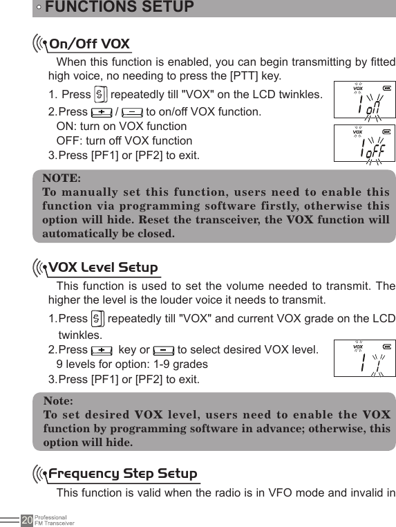 20FUNCTIONS SETUPOn/Off VOX When this function is enabled, you can begin transmitting by tted high voice, no needing to press the [PTT] key. Press 1.   repeatedly till &quot;VOX&quot; on the LCD twinkles.Press 2.   /   to on/off VOX function.ON: turn on VOX functionOFF: turn off VOX functionPress [PF1] or [PF2] to exit.3. NOTE:To manually  set this function, users need  to enable this function via programming software firstly, otherwise this option will hide. Reset the transceiver, the VOX function will automatically be closed.VOX Level SetupThis function is used to set the volume needed  to transmit. The higher the level is the louder voice it needs to transmit. Press 1.   repeatedly till &quot;VOX&quot; and current VOX grade on the LCD twinkles.Press 2.    key or   to select desired VOX level.9 levels for option: 1-9 gradesPress [PF1] or [PF2] to exit.3. Note:To  set  desired  VOX  level,  users  need  to  enable  the  VOX function by programming software in advance; otherwise, this option will hide.Frequency Step SetupThis function is valid when the radio is in VFO mode and invalid in 