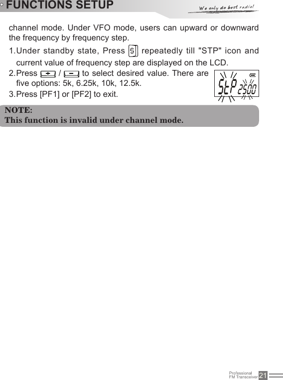 21Under standby state, Press 1.    repeatedly till &quot;STP&quot; icon and current value of frequency step are displayed on the LCD.Press 2.   /   to select desired value. There are ve options: 5k, 6.25k, 10k, 12.5k.Press [PF1] or [PF2] to exit.3. channel mode. Under VFO mode, users can upward or downward the frequency by frequency step.FUNCTIONS SETUPNOTE:This function is invalid under channel mode.