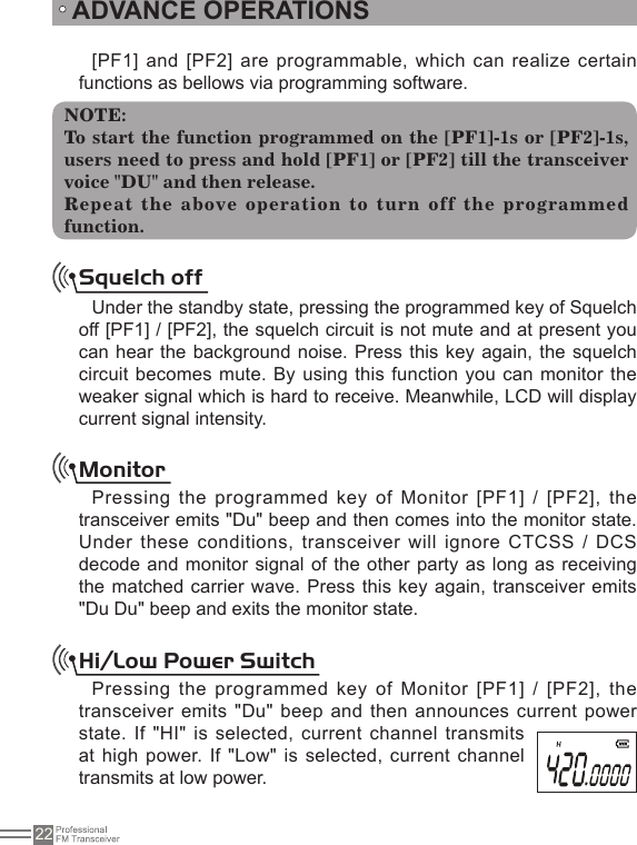 22ADVANCE OPERATIONS[PF1] and [PF2] are programmable, which can realize certain functions as bellows via programming software.NOTE:To start the function programmed on the [PF1]-1s or [PF2]-1s, users need to press and hold [PF1] or [PF2] till the transceiver voice &quot;DU&quot; and then release.Repeat the above operation to turn off the programmed function.Squelch offUnder the standby state, pressing the programmed key of Squelch off [PF1] / [PF2], the squelch circuit is not mute and at present you can hear the background  noise. Press this  key again, the  squelch circuit becomes mute. By using this function you can monitor the weaker signal which is hard to receive. Meanwhile, LCD will display current signal intensity.MonitorPressing the programmed key of Monitor [PF1] / [PF2], the transceiver emits &quot;Du&quot; beep and then comes into the monitor state. Under these conditions, transceiver will ignore CTCSS / DCS decode and monitor signal  of the other  party as long as receiving the matched carrier wave. Press this key again, transceiver emits &quot;Du Du&quot; beep and exits the monitor state.Hi/Low Power SwitchPressing the programmed key of Monitor [PF1] / [PF2], the transceiver emits &quot;Du&quot; beep and  then announces current power state. If &quot;HI&quot; is selected, current channel transmits at high power. If &quot;Low&quot; is selected, current channel transmits at low power.