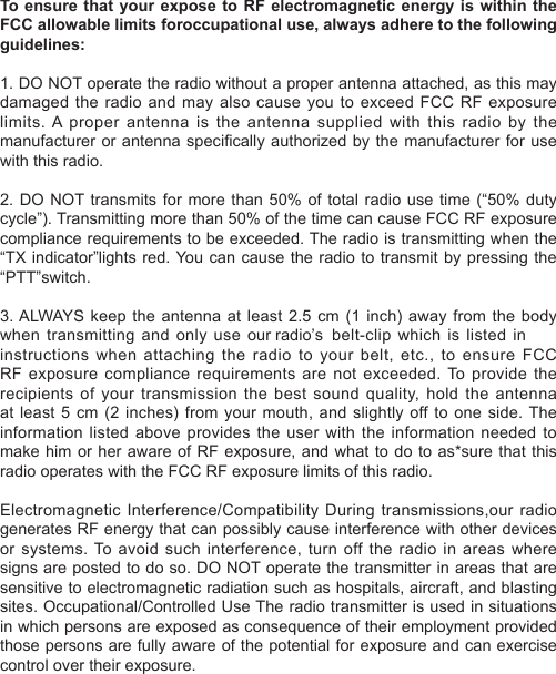 when transmitting and only use  our radio’s  belt-clip which is listed in To ensure that your expose  to  RF  electromagnetic energy  is  within  the FCC allowable limits foroccupational use, always adhere to the following guidelines:1. DO NOT operate the radio without a proper antenna attached, as this may damaged the radio and may  also  cause  you  to  exceed  FCC  RF  exposure limits. A proper antenna is the antenna supplied with this radio by the manufacturer or antenna specically authorized by the manufacturer for use with this radio.2. DO NOT transmits for more than 50% of total radio use time (“50% duty cycle”). Transmitting more than 50% of the time can cause FCC RF exposure compliance requirements to be exceeded. The radio is transmitting when the “TX indicator”lights red. You can cause the radio to transmit by pressing the “PTT”switch.3. ALWAYS  keep  the  antenna  at  least  2.5  cm  (1  inch)  away  from  the  body instructions when attaching the radio to  your  belt,  etc.,  to  ensure  FCC RF exposure compliance requirements are  not  exceeded. To provide  the recipients of your transmission the  best  sound  quality, hold the antenna at least 5  cm  (2  inches)  from  your  mouth, and slightly off to one side. The information listed above provides the user with the information needed to make him or her aware of RF exposure, and what to do to as*sure that this radio operates with the FCC RF exposure limits of this radio.Electromagnetic Interference/Compatibility During transmissions,our radio generates RF energy that can possibly cause interference with other devices or systems.  To  avoid  such interference, turn off  the radio  in areas  where signs are posted to do so. DO NOT operate the transmitter in areas that are sensitive to electromagnetic radiation such as hospitals, aircraft, and blasting sites. Occupational/Controlled Use The radio transmitter is used in situations in which persons are exposed as consequence of their employment provided those persons are fully aware of the potential for exposure and can exercise control over their exposure.