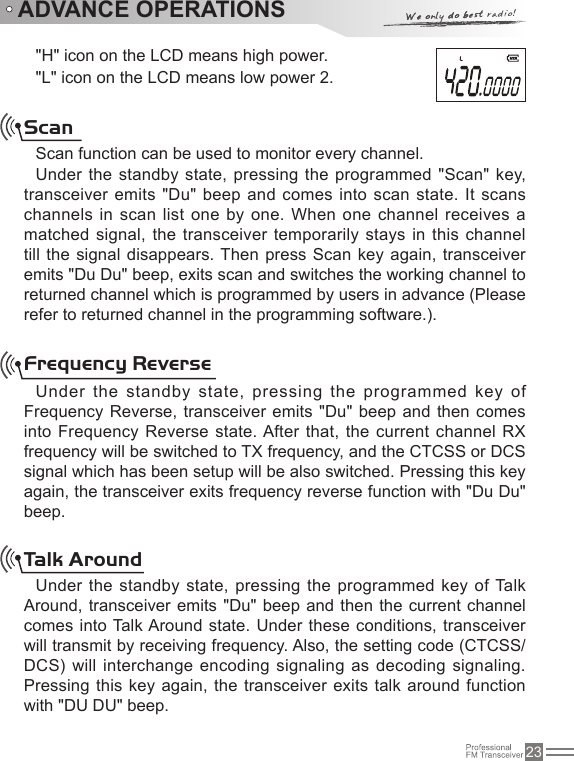 23&quot;H&quot; icon on the LCD means high power.&quot;L&quot; icon on the LCD means low power 2.ADVANCE OPERATIONSScanScan function can be used to monitor every channel.Under the standby state, pressing the programmed &quot;Scan&quot; key, transceiver emits &quot;Du&quot; beep and comes into scan state. It scans channels in scan list one by one. When one channel receives a matched signal, the transceiver temporarily stays in this channel till the signal disappears. Then press Scan key again, transceiver emits &quot;Du Du&quot; beep, exits scan and switches the working channel to returned channel which is programmed by users in advance (Please refer to returned channel in the programming software.).Frequency ReverseUnder the standby state, pressing the programmed key  of Frequency Reverse, transceiver  emits &quot;Du&quot; beep and then  comes into Frequency Reverse state. After that, the current  channel RX frequency will be switched to TX frequency, and the CTCSS or DCS signal which has been setup will be also switched. Pressing this key again, the transceiver exits frequency reverse function with &quot;Du Du&quot; beep.Talk AroundUnder the standby state, pressing  the  programmed  key  of Talk Around, transceiver emits &quot;Du&quot; beep and then the current channel comes into Talk Around state. Under these conditions, transceiver will transmit by receiving frequency. Also, the setting code (CTCSS/  DCS) will interchange encoding signaling as decoding signaling. Pressing  this key again,  the transceiver exits talk around function with &quot;DU DU&quot; beep.