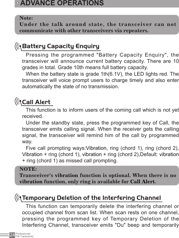 24Note:Under the talk around state, the transceiver can not communicate with other transceivers via repeaters. ADVANCE OPERATIONSBattery Capacity EnquiryPressing the programmed &quot;Battery Capacity Enquiry&quot;, the transceiver will announce current battery capacity. There are 10 grades in total. Grade 10th means full battery capacity.When the battery state is grade 1th(6.1V), the LED lights red. The transceiver will voice prompt users to charge timely and also enter automatically the state of no transmission.Call AlertThis function is to inform users of the coming call which is not yet received.Under the standby state, press the programmed key of Call, the transceiver emits calling signal.  When the receiver gets the calling signal, the transceiver will  remind him of  the call by programmed way.Five call prompting ways:Vibration, ring  (chord 1), ring (chord 2), Vibration + ring (chord 1), vibration + ring (chord 2),Default: vibration + ring (chord 1) as missed call prompting.NOTE:Transceiver’s vibration function is optional. When there is no vibration function, only ring is available for Call Alert.Temporary Deletion of the Interfering Channel This function can temporarily delete the interfering channel or occupied channel from scan list. When scan rests on one channel, pressing the programmed key  of Temporary Deletion of the Interfering Channel, transceiver emits &quot;Du&quot; beep and temporarily 