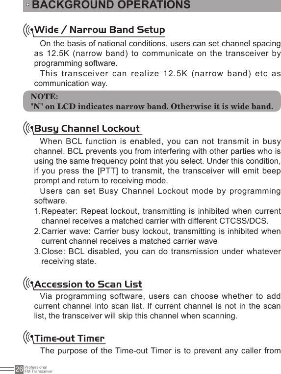 26Time-out TimerThe purpose of the Time-out Timer is to prevent any caller from Wide / Narrow Band SetupOn the basis of national conditions, users can set channel spacing as 12.5K (narrow band) to communicate on the transceiver by programming software.This  transceiver  can  realize  12.5K  (narrow  band)  etc  as communication way.NOTE:&quot;N&quot; on LCD indicates narrow band. Otherwise it is wide band.Busy Channel LockoutWhen BCL function is enabled, you can not transmit in busy channel. BCL prevents you from interfering with other parties who is using the same frequency point that you select. Under this condition, if you press the  [PTT] to transmit, the transceiver will emit beep prompt and return to receiving mode.Users can set Busy Channel Lockout mode by programming software.Repeater: Repeat lockout, transmitting is  inhibited when current 1. channel receives a matched carrier with different CTCSS/DCS. Carrier wave: Carrier busy lockout, transmitting is inhibited when 2. current channel receives a matched carrier waveClose: BCL disabled, you  can do transmission  under whatever 3. receiving state.Accession to Scan ListVia programming  software, users can  choose whether to add current channel into scan list. If current channel is  not in the scan list, the transceiver will skip this channel when scanning.BACKGROUND OPERATIONS