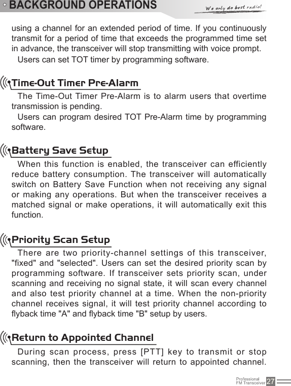 27using a channel for an extended period of time. If you continuously transmit for a period of time that exceeds the programmed time set in advance, the transceiver will stop transmitting with voice prompt.Users can set TOT timer by programming software.Time-Out Timer Pre-AlarmThe Time-Out Timer Pre-Alarm is to alarm  users that overtime transmission is pending.Users can program desired TOT Pre-Alarm time by programming software.Battery Save SetupWhen this function is  enabled, the transceiver  can efficiently reduce battery consumption. The transceiver will automatically switch on Battery Save Function when not receiving any signal or making any operations. But when the transceiver receives a matched signal or make operations, it will  automatically exit this function.Priority Scan SetupThere are two priority-channel settings of this transceiver, &quot;fixed&quot; and &quot;selected&quot;. Users  can set the desired priority scan by programming software. If transceiver sets priority scan, under scanning and receiving no signal state, it  will scan every  channel and also test priority channel at a time. When  the non-priority channel receives signal, it  will test priority channel according to yback time &quot;A&quot; and yback time &quot;B&quot; setup by users.Return to Appointed ChannelDuring scan process, press [PTT] key to transmit or  stop scanning, then the transceiver will return to appointed channel. BACKGROUND OPERATIONS