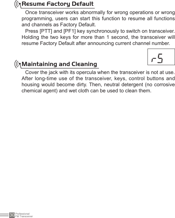 30Resume Factory DefaultOnce transceiver works abnormally for wrong operations or wrong programming, users can start this function to resume all functions and channels as Factory Default.Press [PTT] and [PF1] key synchronously to switch on transceiver. Holding the  two keys for more than 1 second, the  transceiver will resume Factory Default after announcing current channel number.Maintaining and Cleaning Cover the jack with its opercula when the transceiver is not at use. After long-time use of the transceiver, keys, control  buttons and housing would become dirty. Then, neutral detergent (no corrosive chemical agent) and wet cloth can be used to clean them.