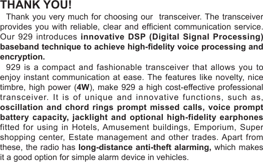 THANK YOU!Thank you very much for choosing our  transceiver. The transceiver provides you with reliable,  clear and efcient  communication service. Our 929 introduces innovative  DSP (Digital Signal Processing) baseband technique to achieve high-delity voice processing and encryption.929 is a compact and fashionable transceiver  that allows you to enjoy instant communication at  ease. The features like novelty, nice timbre, high power (4W), make 929 a high cost-effective professional transceiver. It is of unique and innovative functions, such as, oscillation and chord rings  prompt  missed calls,  voice prompt battery capacity, jacklight  and optional high-fidelity earphones fitted for using in Hotels, Amusement buildings, Emporium, Super shopping center, Estate management and other trades. Apart from these, the radio has long-distance anti-theft alarming, which makes it a good option for simple alarm device in vehicles.