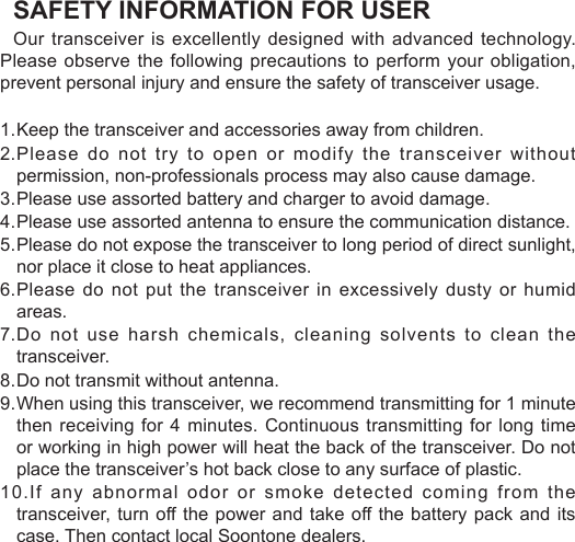 SAFETY INFORMATION FOR USEROur transceiver is excellently designed with advanced technology. Please observe the following precautions to perform your obligation, prevent personal injury and ensure the safety of transceiver usage.1. Keep the transceiver and accessories away from children.2. Please do not try to open or modify the transceiver without permission, non-professionals process may also cause damage.3. Please use assorted battery and charger to avoid damage.4. Please use assorted antenna to ensure the communication distance.5. Please do not expose the transceiver to long period of direct sunlight, nor place it close to heat appliances.6. Please do  not  put  the transceiver  in  excessively  dusty  or humid areas.7. Do not use harsh chemicals, cleaning solvents to clean the transceiver.8. Do not transmit without antenna.9. When using this transceiver, we recommend transmitting for 1 minute then receiving for 4  minutes. Continuous transmitting for long time or working in high power will heat the back of the transceiver. Do not place the transceiver’s hot back close to any surface of plastic.10.If any abnormal odor or smoke detected coming from the transceiver, turn off the power and take off the battery  pack and its case. Then contact local Soontone dealers.