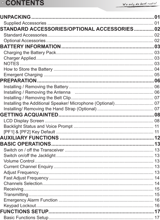 CONTENTSUNPACKING ......................................................................................01Supplied Accessories ..................................................................................... 01STANDARD ACCESSORIES/OPTIONAL ACCESSORIES ..............02Standard Accessories ..................................................................................... 02Optional Accessories ...................................................................................... 02BATTERY INFORMATION .................................................................03Charging the Battery Pack .............................................................................. 03Charger Applied .............................................................................................. 03NOTES ........................................................................................................... 03How to Store the Battery ................................................................................ 04Emergent Charging ........................................................................................ 05PREPARATION ..................................................................................06Installing / Removing the Battery .................................................................... 06Installing / Removing the Antenna    ............................................................... 06Installing / Removing the Belt Clip .................................................................. 07Installing the Additional Speaker/ Microphone (Optional) ............................... 07Installing/ Removing the Hand Strap (Optional) ............................................. 07GETTING ACQUAINTED ...................................................................08LCD Display Screen ....................................................................................... 08Backlight Status and Voice Prompt ................................................................ 11[PF1] &amp; [PF2] Key Default .............................................................................. 11AUXILIARY FUNCTIONS ..................................................................12BASIC OPERATIONS ........................................................................ 13Switch on / off the Transceiver ....................................................................... 13Switch on/off the Jacklight .............................................................................. 13Volume Control ............................................................................................... 13Current Channel Enquiry ................................................................................ 13Adjust Frequency ............................................................................................ 13Fast Adjust Frequency .................................................................................... 14Channels Selection ......................................................................................... 14Receiving ........................................................................................................ 15Transmitting .................................................................................................... 15Emergency Alarm Function ............................................................................ 16Keypad Lockout .............................................................................................. 16FUNCTIONS SETUP ..........................................................................17Basic Functions Setup .................................................................................... 17