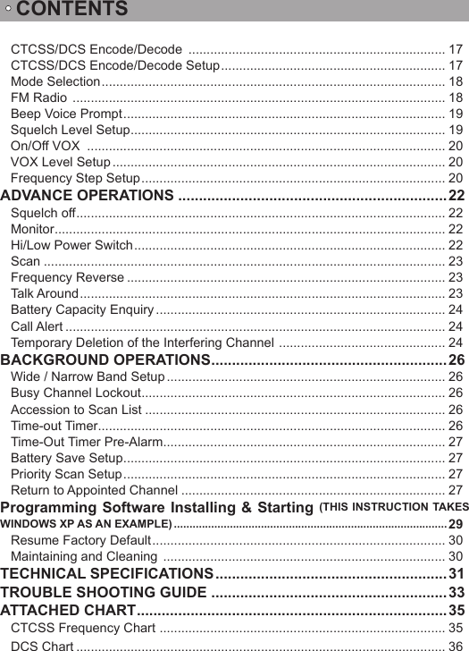 CONTENTSCTCSS/DCS Encode/Decode  ....................................................................... 17CTCSS/DCS Encode/Decode Setup .............................................................. 17Mode Selection ............................................................................................... 18FM Radio  ....................................................................................................... 18Beep Voice Prompt ......................................................................................... 19Squelch Level Setup ....................................................................................... 19On/Off VOX  ................................................................................................... 20VOX Level Setup ............................................................................................ 20Frequency Step Setup .................................................................................... 20ADVANCE OPERATIONS .................................................................22Squelch off ...................................................................................................... 22Monitor ............................................................................................................ 22Hi/Low Power Switch ...................................................................................... 22Scan ............................................................................................................... 23Frequency Reverse ........................................................................................ 23Talk Around ..................................................................................................... 23Battery Capacity Enquiry ................................................................................ 24Call Alert ......................................................................................................... 24Temporary Deletion of the Interfering Channel  .............................................. 24BACKGROUND OPERATIONS ......................................................... 26Wide / Narrow Band Setup ............................................................................. 26Busy Channel Lockout .................................................................................... 26Accession to Scan List ................................................................................... 26Time-out Timer ................................................................................................ 26Time-Out Timer Pre-Alarm .............................................................................. 27Battery Save Setup ......................................................................................... 27Priority Scan Setup ......................................................................................... 27Return to Appointed Channel ......................................................................... 27Programming Software Installing &amp; Starting (THIS INSTRUCTION TAKES WINDOWS XP AS AN EXAMPLE) ........................................................................................ 29Resume Factory Default ................................................................................. 30Maintaining and Cleaning  .............................................................................. 30TECHNICAL SPECIFICATIONS ........................................................ 31TROUBLE SHOOTING GUIDE  .........................................................33ATTACHED CHART ...........................................................................35CTCSS Frequency Chart  ............................................................................... 35DCS Chart ...................................................................................................... 36