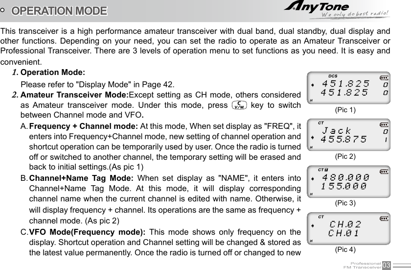 03This transceiver is a high performance amateur transceiver with dual band, dual standby, dual display and other functions. Depending on  your  need,  you  can set the radio to  operate  as  an Amateur Transceiver or Professional Transceiver. There are 3 levels of operation menu to set functions as you need. It is easy and convenient.Operation Mode:1.          Please refer to &quot;Display Mode&quot; in Page 42.Amateur Transceiver Mode:2.  Except setting as CH mode, others considered as  Amateur  transceiver  mode.  Under  this  mode,  press    key  to  switch between Channel mode and VFO.Frequency + Channel mode: A.  At this mode, When set display as &quot;FREQ&quot;, it enters into Frequency+Channel mode, new setting of channel operation and shortcut operation can be temporarily used by user. Once the radio is turned off or switched to another channel, the temporary setting will be erased and back to initial settings.(As pic 1)Channel+Name  Tag  Mode:B.    When  set  display  as  &quot;NAME&quot;,  it  enters  into Channel+Name  Tag  Mode.  At  this  mode,  it  will  display  corresponding channel name when the current channel is edited with name. Otherwise, it will display frequency + channel. Its operations are the same as frequency + channel mode. (As pic 2)VFO  Mode(Frequency  mode): C.  This  mode  shows  only  frequency  on  the display. Shortcut operation and Channel setting will be changed &amp; stored as the latest value permanently. Once the radio is turned off or changed to new OPERATION MODE (Pic 1)(Pic 2)(Pic 3)(Pic 4)