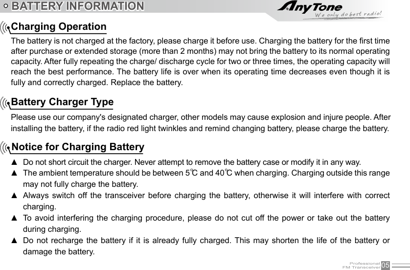 05BATTERY INFORMATIONCharging OperationThe battery is not charged at the factory, please charge it before use. Charging the battery for the rst time after purchase or extended storage (more than 2 months) may not bring the battery to its normal operating capacity. After fully repeating the charge/ discharge cycle for two or three times, the operating capacity will reach the best performance. The battery life is over when its operating time decreases even though it is fully and correctly charged. Replace the battery.Battery Charger TypePlease use our company&apos;s designated charger, other models may cause explosion and injure people. After installing the battery, if the radio red light twinkles and remind changing battery, please charge the battery.Notice for Charging BatteryDo not short circuit the charger. Never attempt to remove the battery case or modify it in any way. ▲The ambient temperature should be between 5 ▲℃ and 40℃ when charging. Charging outside this range may not fully charge the battery.Always  switch  off  the  transceiver  before  charging  the  battery,  otherwise  it  will  interfere  with  correct  ▲charging.To avoid interfering the charging procedure, please  do  not  cut  off the power or take  out  the  battery  ▲during charging.Do not recharge  the  battery  if it is already  fully  charged.  This  may  shorten  the life of the  battery  or  ▲damage the battery.