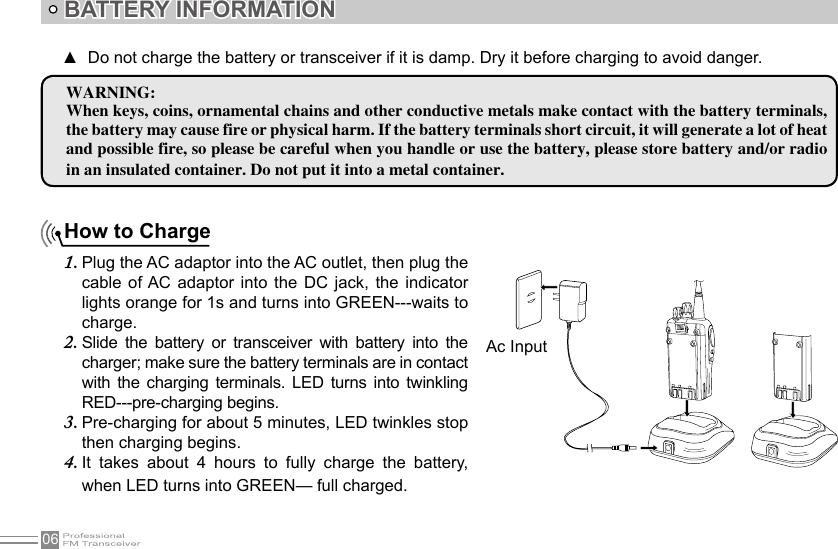 06How to ChargePlug the AC adaptor into the AC outlet, then plug the 1. cable  of AC  adaptor  into  the DC  jack, the  indicator lights orange for 1s and turns into GREEN---waits to charge.Slide  the  battery  or  transceiver  with  battery  into  the 2. charger; make sure the battery terminals are in contact with  the  charging  terminals.  LED turns  into  twinkling RED---pre-charging begins.Pre-charging for about 5 minutes, LED twinkles stop 3. then charging begins.It  takes  about  4  hours  to  fully  charge  the  battery, 4. when LED turns into GREEN— full charged.BATTERY INFORMATIONWARNING:When keys, coins, ornamental chains and other conductive metals make contact with the battery terminals, the battery may cause fire or physical harm. If the battery terminals short circuit, it will generate a lot of heat and possible fire, so please be careful when you handle or use the battery, please store battery and/or radio in an insulated container. Do not put it into a metal container.Do not charge the battery or transceiver if it is damp. Dry it before charging to avoid danger. ▲Ac Input