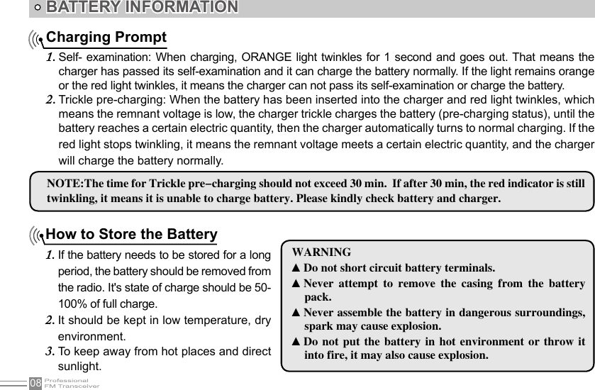 08How to Store the BatteryIf the battery needs to be stored for a long 1. period, the battery should be removed from the radio. It&apos;s state of charge should be 50-100% of full charge.It should be kept in low temperature, dry 2. environment.To keep away from hot places and direct 3. sunlight.Charging PromptSelf- examination: When  charging,  ORANGE  light twinkles for 1  second  and  goes out. That means the 1. charger has passed its self-examination and it can charge the battery normally. If the light remains orange or the red light twinkles, it means the charger can not pass its self-examination or charge the battery.Trickle pre-charging: When the battery has been inserted into the charger and red light twinkles, which 2. means the remnant voltage is low, the charger trickle charges the battery (pre-charging status), until the battery reaches a certain electric quantity, then the charger automatically turns to normal charging. If the red light stops twinkling, it means the remnant voltage meets a certain electric quantity, and the charger will charge the battery normally.BATTERY INFORMATION NOTE:The time for Trickle pre-charging should not exceed 30 min.  If after 30 min, the red indicator is still twinkling, it means it is unable to charge battery. Please kindly check battery and charger.WARNING▲Do not short circuit battery terminals.▲Never  attempt  to  remove  the  casing  from  the  battery pack.▲Never assemble the battery in dangerous surroundings, spark may cause explosion.▲Do  not  put  the battery  in  hot  environment or  throw  it into fire, it may also cause explosion.