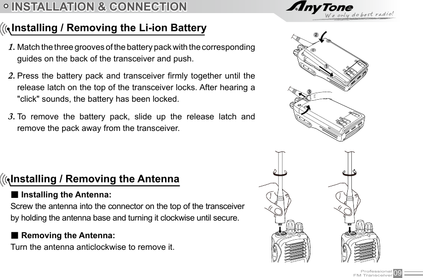 09INSTALLATION &amp; CONNECTIONMatch the three grooves of the battery pack with the corresponding 1. guides on the back of the transceiver and push. Press the battery  pack and transceiver rmly together  until the 2. release latch on the top of the transceiver locks. After hearing a &quot;click&quot; sounds, the battery has been locked.To  remove  the  battery  pack,  slide  up  the  release  latch  and 3. remove the pack away from the transceiver.Installing / Removing the Li-ion BatteryInstalling / Removing the Antenna■ Installing the Antenna:Screw the antenna into the connector on the top of the transceiver by holding the antenna base and turning it clockwise until secure.■ Removing the Antenna:Turn the antenna anticlockwise to remove it.