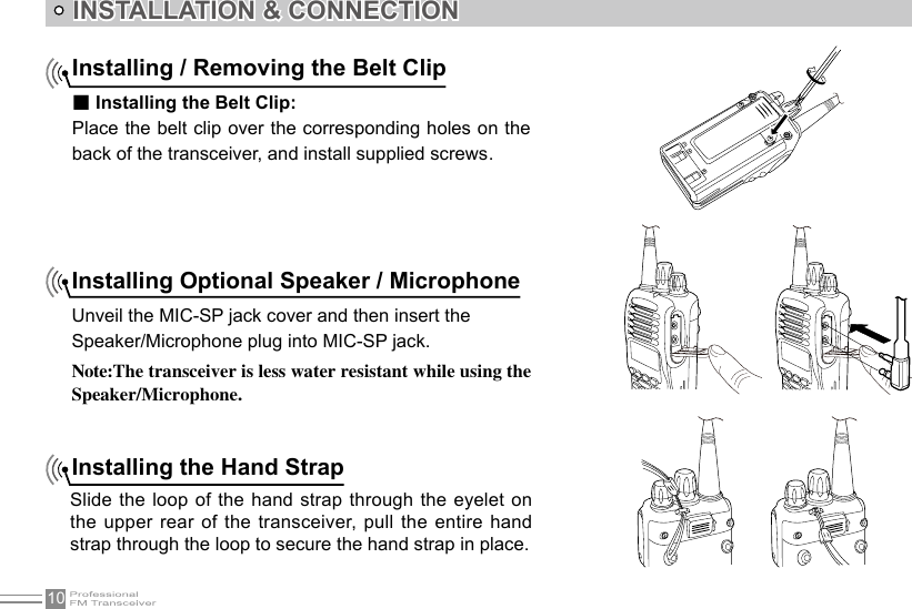 10INSTALLATION &amp; CONNECTIONInstalling Optional Speaker / MicrophoneUnveil the MIC-SP jack cover and then insert theSpeaker/Microphone plug into MIC-SP jack.Note:The transceiver is less water resistant while using the Speaker/Microphone.Installing the Hand StrapSlide the loop of the hand strap through the eyelet on the upper rear of the transceiver, pull the entire  hand strap through the loop to secure the hand strap in place.Installing / Removing the Belt Clip■ Installing the Belt Clip:Place the belt clip over the corresponding holes on the back of the transceiver, and install supplied screws .