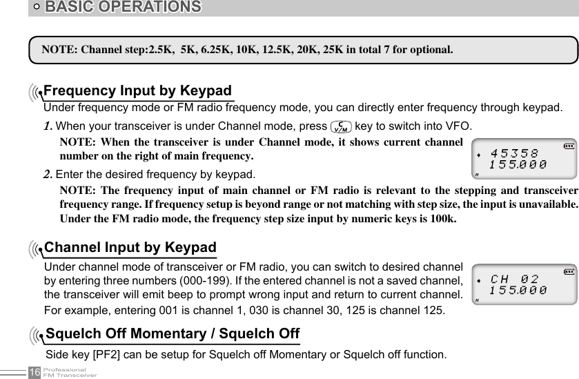 16BASIC OPERATIONSFrequency Input by KeypadUnder frequency mode or FM radio frequency mode, you can directly enter frequency through keypad.When your transceiver is under Channel mode, press 1.   key to switch into VFO.NOTE:  When  the  transceiver  is  under  Channel  mode,  it  shows  current  channel number on the right of main frequency.Enter the desired frequency by keypad.2. NOTE:  The  frequency  input  of  main  channel  or  FM  radio  is  relevant  to  the  stepping  and  transceiver frequency range. If frequency setup is beyond range or not matching with step size, the input is unavailable. Under the FM radio mode, the frequency step size input by numeric keys is 100k.NOTE: Channel step:2.5K,  5K, 6.25K, 10K, 12.5K, 20K, 25K in total 7 for optional. Channel Input by KeypadUnder channel mode of transceiver or FM radio, you can switch to desired channel by entering three numbers (000-199). If the entered channel is not a saved channel, the transceiver will emit beep to prompt wrong input and return to current channel. For example, entering 001 is channel 1, 030 is channel 30, 125 is channel 125.Squelch Off Momentary / Squelch OffSide key [PF2] can be setup for Squelch off Momentary or Squelch off function.