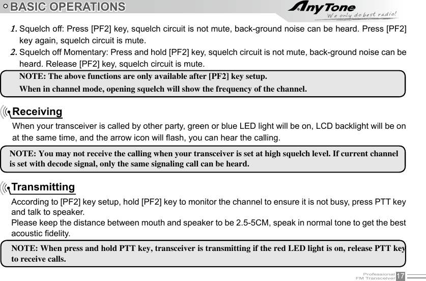 17BASIC OPERATIONSTransmittingAccording to [PF2] key setup, hold [PF2] key to monitor the channel to ensure it is not busy, press PTT key and talk to speaker.Please keep the distance between mouth and speaker to be 2.5-5CM, speak in normal tone to get the best acoustic delity.ReceivingWhen your transceiver is called by other party, green or blue LED light will be on, LCD backlight will be on at the same time, and the arrow icon will ash, you can hear the calling.NOTE: You may not receive the calling when your transceiver is set at high squelch level. If current channel is set with decode signal, only the same signaling call can be heard.Squelch off: Press [PF2] key, squelch circuit is not mute, back-ground noise can be heard. Press [PF2] 1. key again, squelch circuit is mute.Squelch off Momentary: Press and hold [PF2] key, squelch circuit is not mute, back-ground noise can be 2. heard. Release [PF2] key, squelch circuit is mute.NOTE: When press and hold PTT key, transceiver is transmitting if the red LED light is on, release PTT key to receive calls.NOTE: The above functions are only available after [PF2] key setup. When in channel mode, opening squelch will show the frequency of the channel.