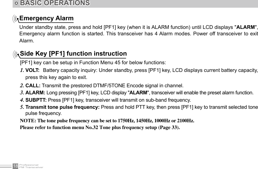 18BASIC OPERATIONSEmergency AlarmUnder standby state, press and hold [PF1] key (when it is ALARM function) until LCD displays &quot;ALARM&quot;, Emergency alarm function is started. This transceiver has 4 Alarm modes. Power off transceiver to exit Alarm.Side Key [PF1] function instruction[PF1] key can be setup in Function Menu 45 for below functions:VOLT:1.    Battery capacity inquiry: Under standby, press [PF1] key, LCD displays current battery capacity, press this key again to exit.CALL:2.   Transmit the prestored DTMF/5TONE Encode signal in channel.ALARM:3.   Long pressing [PF1] key, LCD display &quot;ALARM&quot;, transceiver will enable the preset alarm function.SUBPTT: 4.  Press [PF1] key, transceiver will transmit on sub-band frequency.Transmit tone pulse frequency: 5.  Press and hold PTT key, then press [PF1] key to transmit selected tone pulse frequency.NOTE: The tone pulse frequency can be set to 1750Hz, 1450Hz, 1000Hz or 2100Hz.Please refer to function menu No.32 Tone plus frequency setup (Page 33).