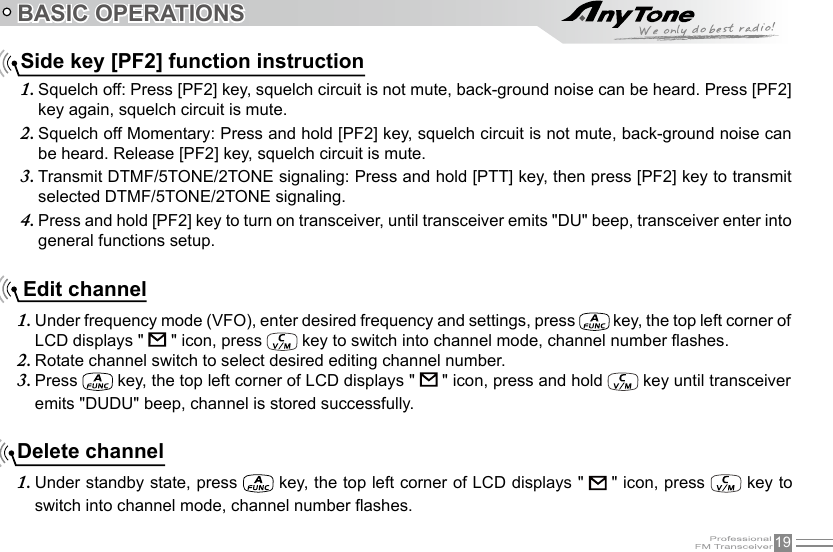 19  BASIC OPERATIONSSide key [PF2] function instructionSquelch off: Press [PF2] key, squelch circuit is not mute, back-ground noise can be heard. Press [PF2] 1. key again, squelch circuit is mute.Squelch off Momentary: Press and hold [PF2] key, squelch circuit is not mute, back-ground noise can 2. be heard. Release [PF2] key, squelch circuit is mute.Transmit DTMF/5TONE/2TONE signaling: Press and hold [PTT] key, then press [PF2] key to transmit 3. selected DTMF/5TONE/2TONE signaling.Press and hold [PF2] key to turn on transceiver, until transceiver emits &quot;DU&quot; beep, transceiver enter into 4. general functions setup.Delete channelUnder standby state, press 1.   key, the top left corner of LCD displays &quot;   &quot; icon, press   key to switch into channel mode, channel number ashes. Edit channelUnder frequency mode (VFO), enter desired frequency and settings, press 1.   key, the top left corner of LCD displays &quot;   &quot; icon, press   key to switch into channel mode, channel number ashes.Rotate channel switch to select desired editing channel number.2. Press 3.   key, the top left corner of LCD displays &quot;   &quot; icon, press and hold   key until transceiver emits &quot;DUDU&quot; beep, channel is stored successfully.