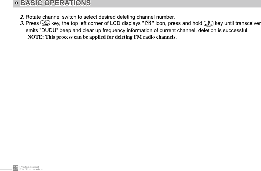 20BASIC OPERATIONSRotate channel switch to select desired deleting channel number.2. Press 3.   key, the top left corner of LCD displays &quot;   &quot; icon, press and hold   key until transceiver emits &quot;DUDU&quot; beep and clear up frequency information of current channel, deletion is successful.NOTE: This process can be applied for deleting FM radio channels.