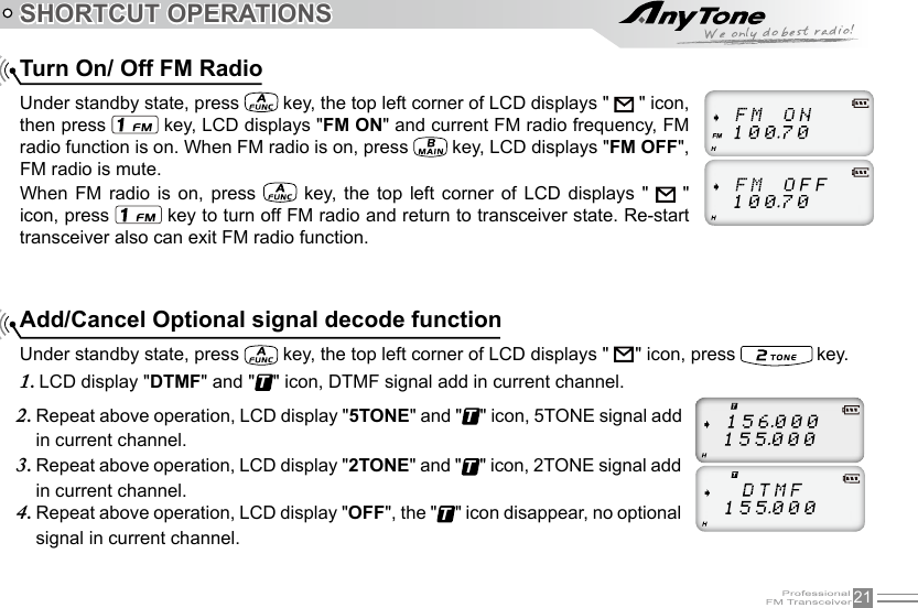 21SHORTCUT OPERATIONSAdd/Cancel Optional signal decode functionUnder standby state, press   key, the top left corner of LCD displays &quot;     &quot; icon, press   key. LCD display &quot;1.  DTMF&quot; and &quot;T&quot; icon, DTMF signal add in current channel.Turn On/ Off FM RadioUnder standby state, press   key, the top left corner of LCD displays &quot;   &quot; icon, then press   key, LCD displays &quot;FM ON&quot; and current FM radio frequency, FM radio function is on. When FM radio is on, press   key, LCD displays &quot;FM OFF&quot;, FM radio is mute.When  FM  radio  is  on,  press    key,  the  top left  corner  of  LCD  displays  &quot;    &quot; icon, press   key to turn off FM radio and return to transceiver state. Re-start transceiver also can exit FM radio function.Repeat above operation, LCD display &quot;2.  5TONE&quot; and &quot;T&quot; icon, 5TONE signal add in current channel.Repeat above operation, LCD display &quot;3.  2TONE&quot; and &quot;T&quot; icon, 2TONE signal add in current channel.Repeat above operation, LCD display &quot;4.  OFF&quot;, the &quot;T&quot; icon disappear, no optional signal in current channel.