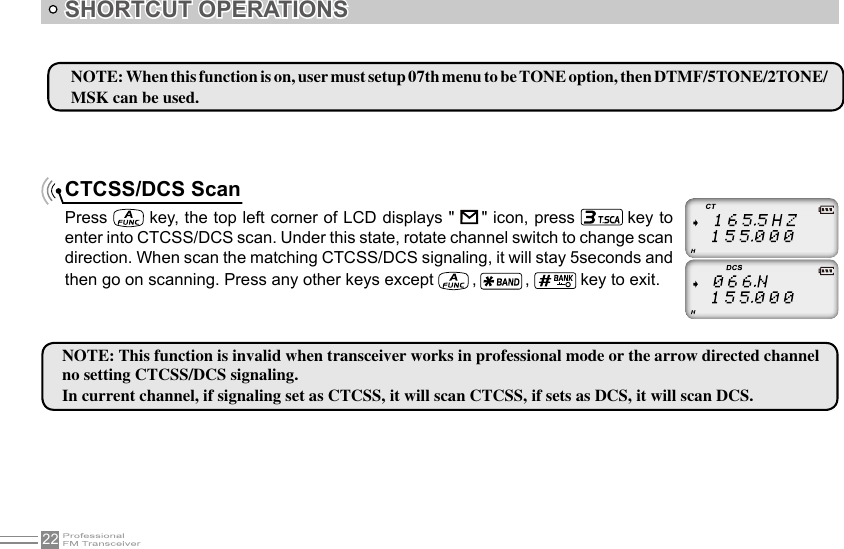 22SHORTCUT OPERATIONSCTCSS/DCS ScanPress   key, the top left corner of LCD displays &quot;      &quot; icon, press   key to enter into CTCSS/DCS scan. Under this state, rotate channel switch to change scan direction. When scan the matching CTCSS/DCS signaling, it will stay 5seconds and then go on scanning. Press any other keys except   ,   ,   key to exit.NOTE: When this function is on, user must setup 07th menu to be TONE option, then DTMF/5TONE/2TONE/MSK can be used.NOTE: This function is invalid when transceiver works in professional mode or the arrow directed channel no setting CTCSS/DCS signaling.In current channel, if signaling set as CTCSS, it will scan CTCSS, if sets as DCS, it will scan DCS.