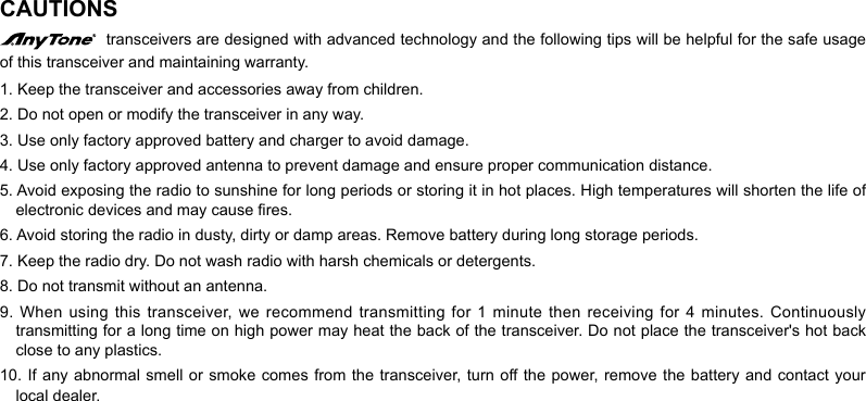 CAUTIONS  transceivers are designed with advanced technology and the following tips will be helpful for the safe usage of this transceiver and maintaining warranty.1. Keep the transceiver and accessories away from children.2. Do not open or modify the transceiver in any way.3. Use only factory approved battery and charger to avoid damage.4. Use only factory approved antenna to prevent damage and ensure proper communication distance.5. Avoid exposing the radio to sunshine for long periods or storing it in hot places. High temperatures will shorten the life of electronic devices and may cause res.6. Avoid storing the radio in dusty, dirty or damp areas. Remove battery during long storage periods.7. Keep the radio dry. Do not wash radio with harsh chemicals or detergents.8. Do not transmit without an antenna.9. When using this transceiver, we recommend transmitting for 1 minute then receiving for 4 minutes. Continuously transmitting for a long time on high power may heat the back of the transceiver. Do not place the transceiver&apos;s hot back close to any plastics.10. If  any abnormal  smell or  smoke comes from the transceiver, turn off the  power,  remove the  battery and contact your local dealer.