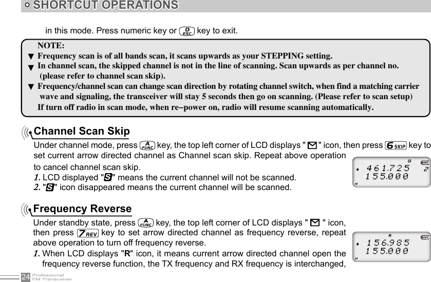 24SHORTCUT OPERATIONS▼▼▼NOTE:Frequency scan is of all bands scan, it scans upwards as your STEPPING setting.In channel scan, the skipped channel is not in the line of scanning. Scan upwards as per channel no. (please refer to channel scan skip).Frequency/channel scan can change scan direction by rotating channel switch, when find a matching carrier wave and signaling, the transceiver will stay 5 seconds then go on scanning. (Please refer to scan setup)If turn off radio in scan mode, when re-power on, radio will resume scanning automatically.Channel Scan SkipUnder channel mode, press   key, the top left corner of LCD displays &quot;   &quot; icon, then press   key to set current arrow directed channel as Channel scan skip. Repeat above operation to cancel channel scan skip.LCD displayed 1.  &quot;S&quot; means the current channel will not be scanned.&quot;2. S&quot; icon disappeared means the current channel will be scanned.Frequency ReverseUnder standby state, press   key, the top left corner of LCD displays &quot;         &quot; icon, then press   key to set arrow directed channel as frequency reverse, repeat above operation to turn off frequency reverse.When LCD displays &quot;1.  R&quot; icon, it means current arrow directed channel open the frequency reverse function, the TX frequency and RX frequency is interchanged, in this mode. Press numeric key or   key to exit.