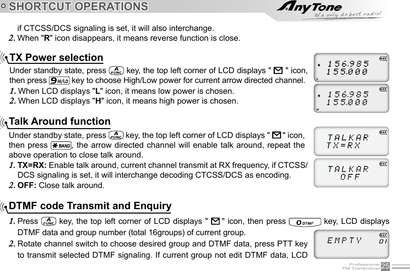 25SHORTCUT OPERATIONSTX Power selectionUnder standby state, press   key, the top left corner of LCD displays &quot;               &quot; icon, then press   key to choose High/Low power for current arrow directed channel.When LCD displays &quot;1.  L&quot; icon, it means low power is chosen.When LCD displays &quot;2.  H&quot; icon, it means high power is chosen.Talk Around functionUnder standby state, press   key, the top left corner of LCD displays &quot;    &quot; icon, then press  ,  the arrow directed channel will enable talk around, repeat the above operation to close talk around.TX=RX: 1.  Enable talk around, current channel transmit at RX frequency, if CTCSS/DCS signaling is set, it will interchange decoding CTCSS/DCS as encoding.OFF: 2.  Close talk around.if CTCSS/DCS signaling is set, it will also interchange.When &quot;2.  R&quot; icon disappears, it means reverse function is close.DTMF code Transmit and EnquiryPress 1.   key,  the top left corner of LCD displays &quot;    &quot; icon, then press   key, LCD displays DTMF data and group number (total 16groups) of current group.Rotate channel switch to choose desired group and DTMF data, press PTT key 2. to transmit selected DTMF signaling. If current group not edit DTMF data, LCD 