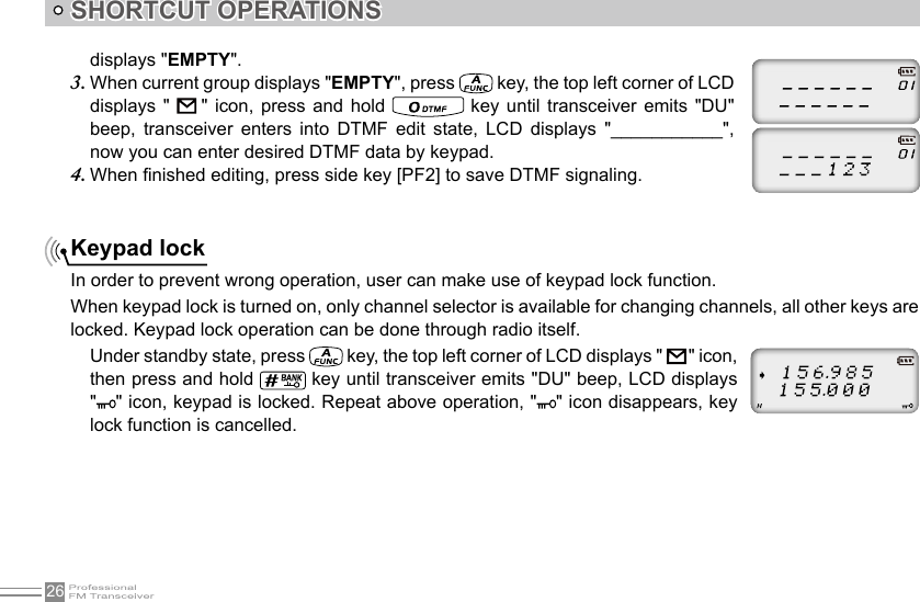 26SHORTCUT OPERATIONSKeypad lockIn order to prevent wrong operation, user can make use of keypad lock function.When keypad lock is turned on, only channel selector is available for changing channels, all other keys are locked. Keypad lock operation can be done through radio itself. Under standby state, press   key, the top left corner of LCD displays &quot;         &quot; icon, then press and hold   key until transceiver emits &quot;DU&quot; beep, LCD displays &quot; &quot; icon, keypad is locked. Repeat above operation, &quot; &quot; icon disappears, key lock function is cancelled. displays &quot;EMPTY&quot;.When current group displays &quot;3.  EMPTY&quot;, press   key, the top left corner of LCD displays  &quot;    &quot;  icon,  press and  hold   key  until  transceiver  emits  &quot;DU&quot; beep,  transceiver  enters  into  DTMF  edit  state,  LCD  displays  &quot;___________&quot;, now you can enter desired DTMF data by keypad.When nished editing, press side key [PF2] to save DTMF signaling.4. 