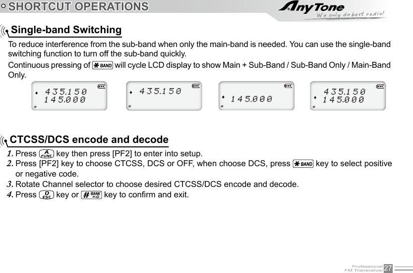 27SHORTCUT OPERATIONS    Single-band Switching    CTCSS/DCS encode and decode To reduce interference from the sub-band when only the main-band is needed. You can use the single-band switching function to turn off the sub-band quickly. Continuous pressing of   will cycle LCD display to show Main + Sub-Band / Sub-Band Only / Main-Band Only.Press 1.   key then press [PF2] to enter into setup.Press [PF2] key to choose CTCSS, DCS or OFF, when choose DCS, press 2.   key to select positive or negative code.Rotate Channel selector to choose desired CTCSS/DCS encode and decode.3. Press 4.   key or   key to conrm and exit.