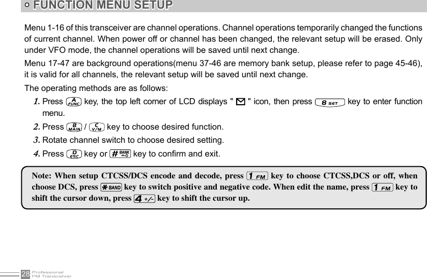 28FUNCTION MENU SETUP Menu 1-16 of this transceiver are channel operations. Channel operations temporarily changed the functions of current channel. When power off or channel has been changed, the relevant setup will be erased. Only under VFO mode, the channel operations will be saved until next change. Menu 17-47 are background operations(menu 37-46 are memory bank setup, please refer to page 45-46), it is valid for all channels, the relevant setup will be saved until next change.The operating methods are as follows:Press 1.    key,  the  top  left  corner of LCD displays &quot;   &quot; icon, then  press   key to enter function menu.Press 2.   /   key to choose desired function.Rotate channel switch to choose desired setting.3. Press 4.   key or   key to conrm and exit.Note: When setup  CTCSS/DCS  encode and decode, press   key to choose CTCSS,DCS  or off, when choose DCS, press   key to switch positive and negative code. When edit the name, press   key to shift the cursor down, press   key to shift the cursor up.