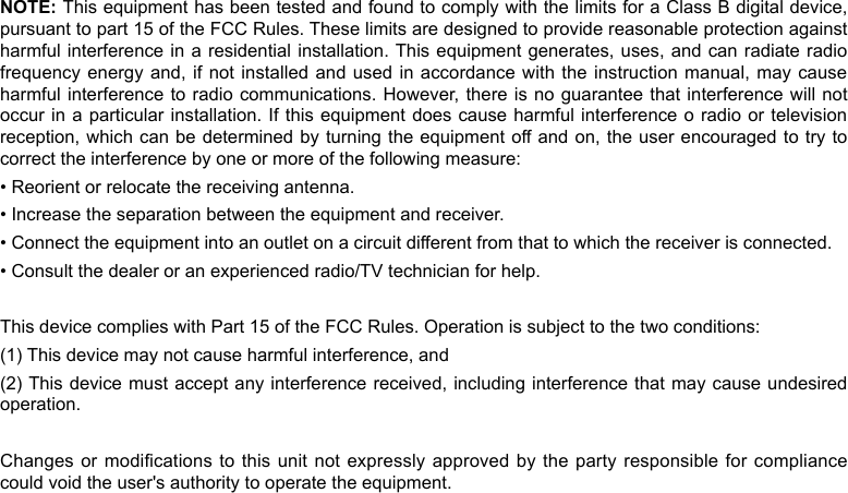 NOTE: This equipment has been tested and found to comply with the limits for a Class B digital device, pursuant to part 15 of the FCC Rules. These limits are designed to provide reasonable protection against harmful interference in a residential installation. This equipment generates, uses, and can radiate radio frequency energy and, if not installed and  used in accordance with the  instruction manual, may cause harmful interference to radio communications. However, there is no guarantee that interference will not occur in a particular installation. If this  equipment does cause harmful interference  o radio or television reception, which can be determined by  turning the equipment off and on, the user encouraged to try to correct the interference by one or more of the following measure:• Reorient or relocate the receiving antenna.• Increase the separation between the equipment and receiver.• Connect the equipment into an outlet on a circuit different from that to which the receiver is connected.• Consult the dealer or an experienced radio/TV technician for help.This device complies with Part 15 of the FCC Rules. Operation is subject to the two conditions: (1) This device may not cause harmful interference, and(2) This device must accept any interference received, including interference  that may cause undesired operation.Changes or modications to this unit not expressly approved by the party responsible for compliance could void the user&apos;s authority to operate the equipment.