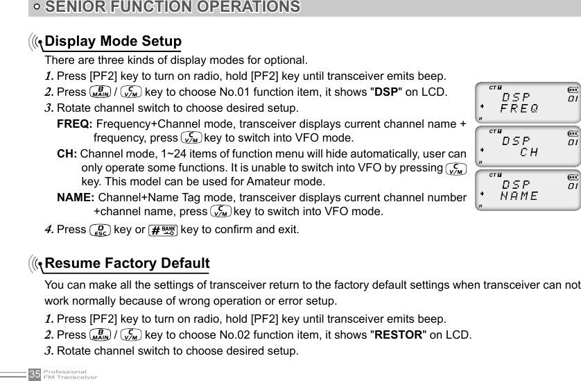 35SENIOR FUNCTION OPERATIONSDisplay Mode SetupThere are three kinds of display modes for optional.Press [PF2] key to turn on radio, hold [PF2] key until transceiver emits beep.1. Press 2.   /   key to choose No.01 function item, it shows &quot;DSP&quot; on LCD.Rotate channel switch to choose desired setup.3. FREQ: Frequency+Channel mode, transceiver displays current channel name + frequency, press   key to switch into VFO mode.CH: Channel mode, 1~24 items of function menu will hide automatically, user can only operate some functions. It is unable to switch into VFO by pressing  key. This model can be used for Amateur mode.NAME: Channel+Name Tag mode, transceiver displays current channel number +channel name, press   key to switch into VFO mode.Press 4.   key or   key to conrm and exit.Resume Factory DefaultYou can make all the settings of transceiver return to the factory default settings when transceiver can not work normally because of wrong operation or error setup.Press [PF2] key to turn on radio, hold [PF2] key until transceiver emits beep.1. Press 2.   /   key to choose No.02 function item, it shows &quot;RESTOR&quot; on LCD.Rotate channel switch to choose desired setup.3. 