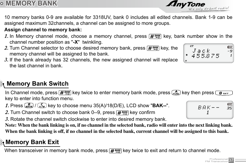 37 Memory Bank Exit Memory Bank Switch10 memory banks 0-9 are available for 3318UV, bank 0 includes all edited channels.  Bank 1-9 can be assigned maximum 32channels, a channel can be assigned to more groups.Assign channel to memory bank:In  Memory  channel  mode,  cho1.  ose  a  memory  channel,  press    key,  bank  number  show  in  the channel number position as &quot;-X&quot;  twinkling.Turn Channel selector to choose desired memory bank, press 2.   key, the memory channel will be assigned to the bank.If the bank already has 32 channels, the new assigned channel will replace 3. the last channel in bank.When transceiver in memory bank mode, press   key twice to exit and return to channel mode.In Channel mode, press   key twice to enter memory bank mode, press   key then press   key to enter into function menu.Press 1.   /   key to choose menu 35(A)/18(D/E), LCD show &quot;BAK--&quot;.Turn Channel switch to choose bank 0--9, press 2.   key conrmRotate the channel switch clockwise to enter into desired memory bank.3. Note: When the bank linking is on, if no channel in the selected bank, radio will enter into the next linking bank. When the bank linking is off, if no channel in the selected bank, current channel will be assigned to this bank.MEMORY BANK 