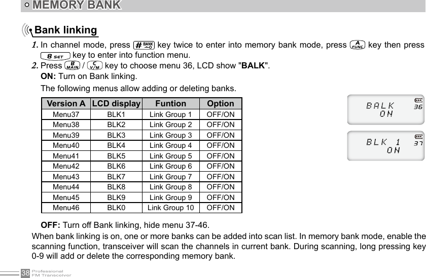 38 Bank linkingIn channel mode, press 1.   key twice to enter into memory bank mode, press   key then press  key to enter into function menu.Press 2.   /   key to choose menu 36, LCD show &quot;BALK&quot;.ON: Turn on Bank linking.The following menus allow adding or deleting banks.MEMORY BANK OFF: Turn off Bank linking, hide menu 37-46.When bank linking is on, one or more banks can be added into scan list. In memory bank mode, enable the scanning function, transceiver will scan the channels in current bank. During scanning, long pressing key 0-9 will add or delete the corresponding memory bank.Version A LCD display Funtion OptionMenu37 BLK1 Link Group 1 OFF/ONMenu38 BLK2 Link Group 2 OFF/ONMenu39 BLK3 Link Group 3 OFF/ONMenu40 BLK4 Link Group 4 OFF/ONMenu41 BLK5 Link Group 5 OFF/ONMenu42 BLK6 Link Group 6 OFF/ONMenu43 BLK7 Link Group 7 OFF/ONMenu44 BLK8 Link Group 8 OFF/ONMenu45 BLK9 Link Group 9 OFF/ONMenu46 BLK0 Link Group 10 OFF/ON