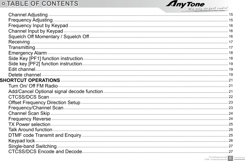 IITABLE OF CONTENTSChannel Adjusting ................................................................................................................................................................................. 15Frequency Adjusting ............................................................................................................................................................................. 15Frequency Input by Keypad ............................................................................................................................................................. 16Channel Input by Keypad .................................................................................................................................................................. 16Squelch Off Momentary / Squelch Off .........................................................................................................................................16Receiving ................................................................................................................................................................................................... 17Transmitting ..............................................................................................................................................................................................17Emergency Alarm .................................................................................................................................................................................. 18Side Key [PF1] function instruction ............................................................................................................................................... 18Side key [PF2] function instruction................................................................................................................................................ 19Edit channel .............................................................................................................................................................................................. 19Delete channel ........................................................................................................................................................................................ 19SHORTCUT OPERATIONS ..................................................................................................................................................................... 21Turn On/ Off FM Radio........................................................................................................................................................................ 21Add/Cancel Optional signal decode function ........................................................................................................................... 21CTCSS/DCS Scan ................................................................................................................................................................................ 22Offset Frequency Direction Setup ................................................................................................................................................. 23Frequency/Channel Scan .................................................................................................................................................................. 23Channel Scan Skip ............................................................................................................................................................................... 24Frequency Reverse .............................................................................................................................................................................. 24TX Power selection ............................................................................................................................................................................... 25Talk Around function ............................................................................................................................................................................. 25DTMF code Transmit and Enquiry ................................................................................................................................................ 25Keypad lock .............................................................................................................................................................................................. 26Single-band Switching ......................................................................................................................................................................... 27CTCSS/DCS Encode and Decode................................................................................................................................................ 27