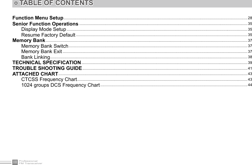 IIITABLE OF CONTENTSFunction Menu Setup ................................................................................................................................................................................28Senior Function Operations ................................................................................................................................................................. 35Display Mode Setup ............................................................................................................................................................................. 35Resume Factory Default .................................................................................................................................................................... 35Memory Bank ................................................................................................................................................................................................. 37Memory Bank Switch ........................................................................................................................................................................... 37Memory Bank Exit ................................................................................................................................................................................. 37Bank Linking ............................................................................................................................................................................................. 38TECHNICAL SPECIFICATION ............................................................................................................................................................... 39TROUBLE SHOOTING GUIDE .............................................................................................................................................................. 41ATTACHED CHART ..................................................................................................................................................................................... 43CTCSS Frequency Chart ................................................................................................................................................................... 431024 groups DCS Frequency Chart ............................................................................................................................................. 44