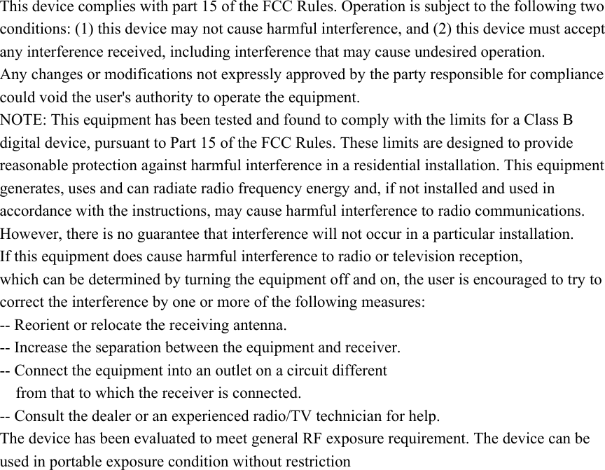 This device complies with part 15 of the FCC Rules. Operation is subject to the following two conditions: (1) this device may not cause harmful interference, and (2) this device must accept any interference received, including interference that may cause undesired operation. Any changes or modifications not expressly approved by the party responsible for compliance could void the user's authority to operate the equipment. NOTE: This equipment has been tested and found to comply with the limits for a Class B digital device, pursuant to Part 15 of the FCC Rules. These limits are designed to provide reasonable protection against harmful interference in a residential installation. This equipment generates, uses and can radiate radio frequency energy and, if not installed and used in accordance with the instructions, may cause harmful interference to radio communications. However, there is no guarantee that interference will not occur in a particular installation. If this equipment does cause harmful interference to radio or television reception, which can be determined by turning the equipment off and on, the user is encouraged to try to correct the interference by one or more of the following measures: -- Reorient or relocate the receiving antenna. -- Increase the separation between the equipment and receiver. -- Connect the equipment into an outlet on a circuit different from that to which the receiver is connected. -- Consult the dealer or an experienced radio/TV technician for help. The device has been evaluated to meet general RF exposure requirement. The device can be used in portable exposure condition without restriction  