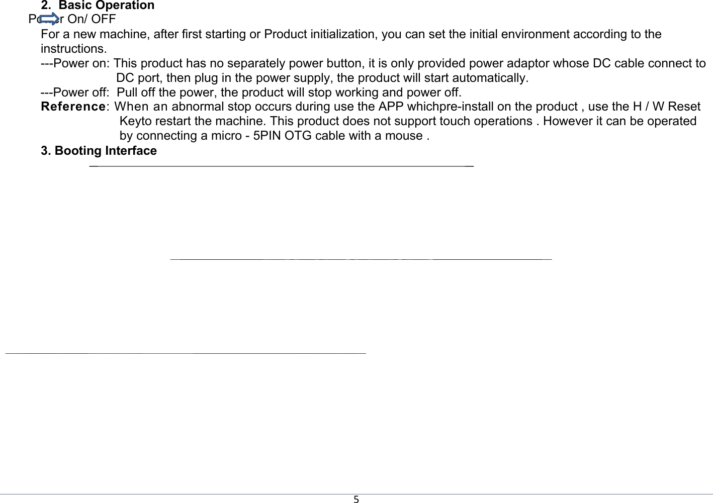 5 2.  Basic Operation  　Power On/ OFF  For a new machine, after first starting or Product initialization, you can set the initial environment according to the instructions. ---Power on: This product has no separately power button, it is only provided power adaptor whose DC cable connect to DC port, then plug in the power supply, the product will start automatically. ---Power off:  Pull off the power, the product will stop working and power off.  Reference: When an abnormal stop occurs during use the APP whichpre-install on the product , use the H / W Reset Keyto restart the machine. This product does not support touch operations . However it can be operated by connecting a micro - 5PIN OTG cable with a mouse . 3. Booting Interface                