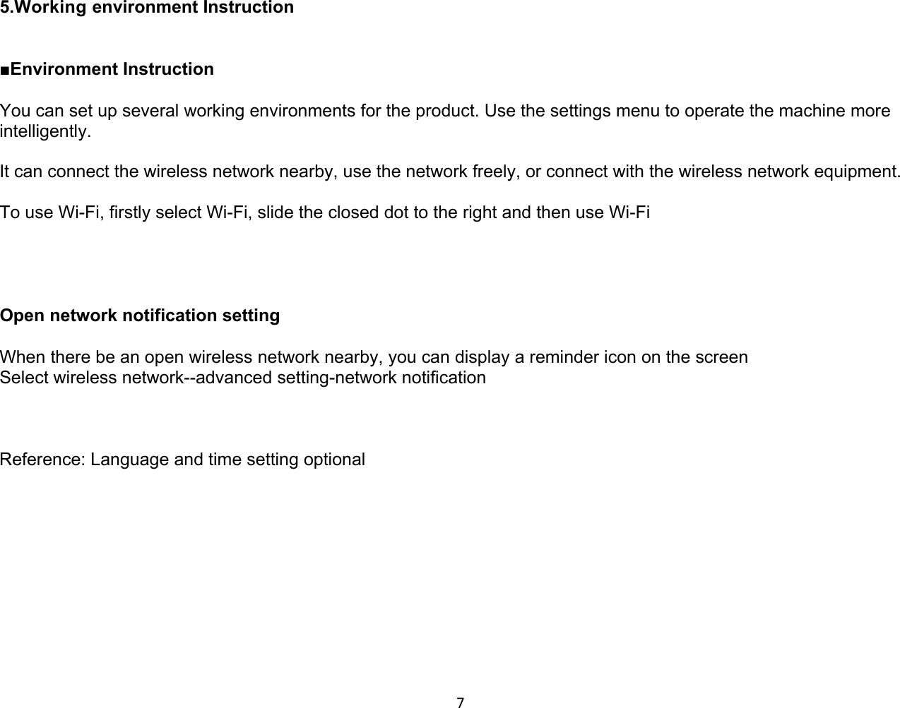 7 5.Working environment Instruction   ■Environment Instruction  You can set up several working environments for the product. Use the settings menu to operate the machine more intelligently.  It can connect the wireless network nearby, use the network freely, or connect with the wireless network equipment.  To use Wi-Fi, firstly select Wi-Fi, slide the closed dot to the right and then use Wi-Fi     Open network notification setting  When there be an open wireless network nearby, you can display a reminder icon on the screen  Select wireless network--advanced setting-network notification     Reference: Language and time setting optional            