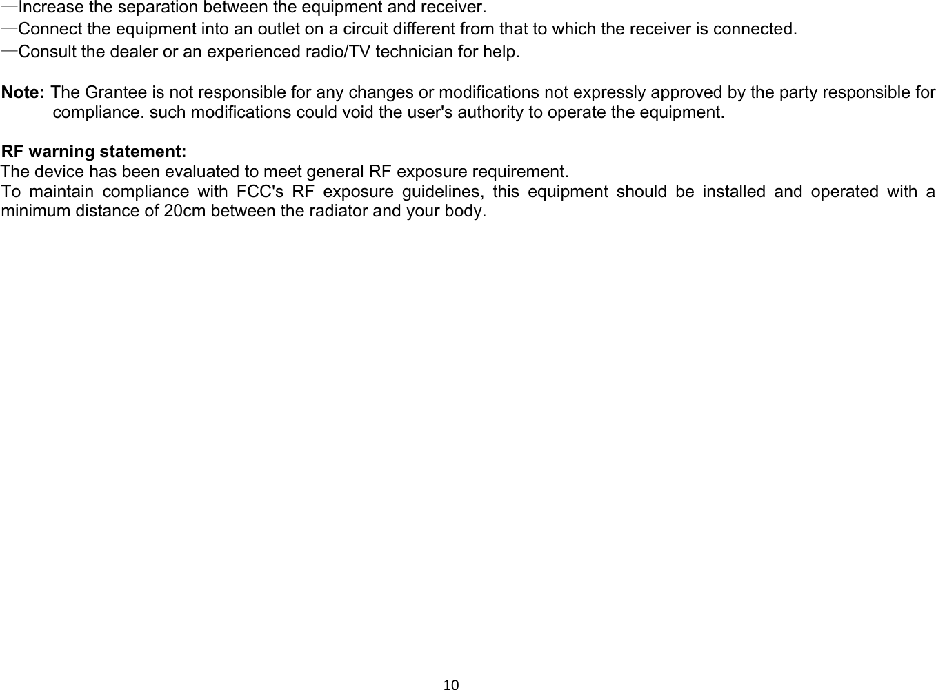 10 —Increase the separation between the equipment and receiver. —Connect the equipment into an outlet on a circuit different from that to which the receiver is connected. —Consult the dealer or an experienced radio/TV technician for help.  Note: The Grantee is not responsible for any changes or modifications not expressly approved by the party responsible for compliance. such modifications could void the user&apos;s authority to operate the equipment.  RF warning statement:        The device has been evaluated to meet general RF exposure requirement.   To maintain compliance with FCC&apos;s RF exposure guidelines, this equipment should be installed and operated with a minimum distance of 20cm between the radiator and your body.       