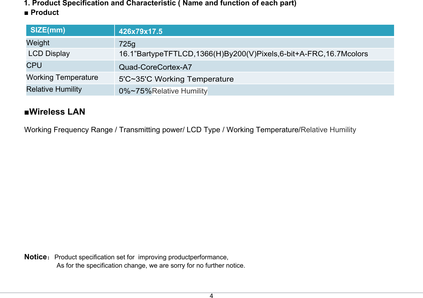 4 1. Product Specification and Characteristic ( Name and function of each part) ■ Product   SIZE(mm) 426x79x17.5 Weight  725g  LCD Display  16.1”BartypeTFTLCD,1366(H)By200(V)Pixels,6-bit+A-FRC,16.7Mcolors CPU Quad-CoreCortex-A7 Working Temperature 5&apos;C~35&apos;C Working Temperature  Relative Humility 0%~75%Relative Humility  ■Wireless LAN   Working Frequency Range / Transmitting power/ LCD Type / Working Temperature/Relative Humility   Notice：Product specification set for  improving productperformance,  As for the specification change, we are sorry for no further notice. 