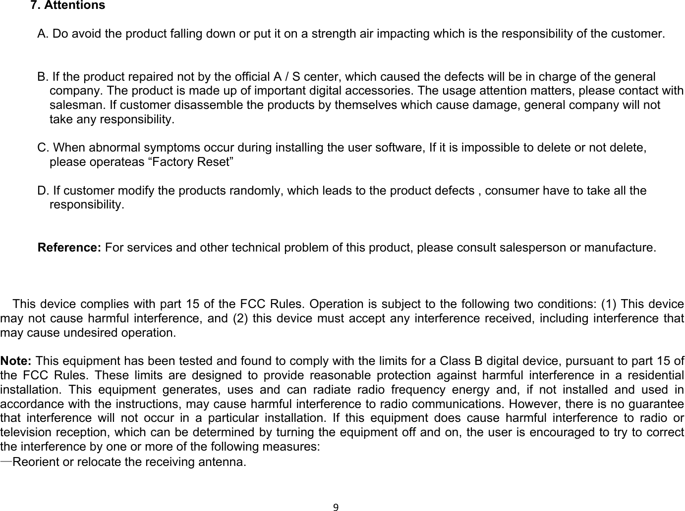 97. Attentions   A. Do avoid the product falling down or put it on a strength air impacting which is the responsibility of the customer.   B. If the product repaired not by the official A / S center, which caused the defects will be in charge of the general company. The product is made up of important digital accessories. The usage attention matters, please contact with salesman. If customer disassemble the products by themselves which cause damage, general company will not take any responsibility.   C. When abnormal symptoms occur during installing the user software, If it is impossible to delete or not delete, please operateas “Factory Reset”  D. If customer modify the products randomly, which leads to the product defects , consumer have to take all the responsibility.    Reference: For services and other technical problem of this product, please consult salesperson or manufacture.    This device complies with part 15 of the FCC Rules. Operation is subject to the following two conditions: (1) This device may not cause harmful interference, and (2) this device must accept any interference received, including interference that may cause undesired operation.  Note: This equipment has been tested and found to comply with the limits for a Class B digital device, pursuant to part 15 of the FCC Rules. These limits are designed to provide reasonable protection against harmful interference in a residential installation. This equipment generates, uses and can radiate radio frequency energy and, if not installed and used in accordance with the instructions, may cause harmful interference to radio communications. However, there is no guarantee that interference will not occur in a particular installation. If this equipment does cause harmful interference to radio or television reception, which can be determined by turning the equipment off and on, the user is encouraged to try to correct the interference by one or more of the following measures: —Reorient or relocate the receiving antenna.  