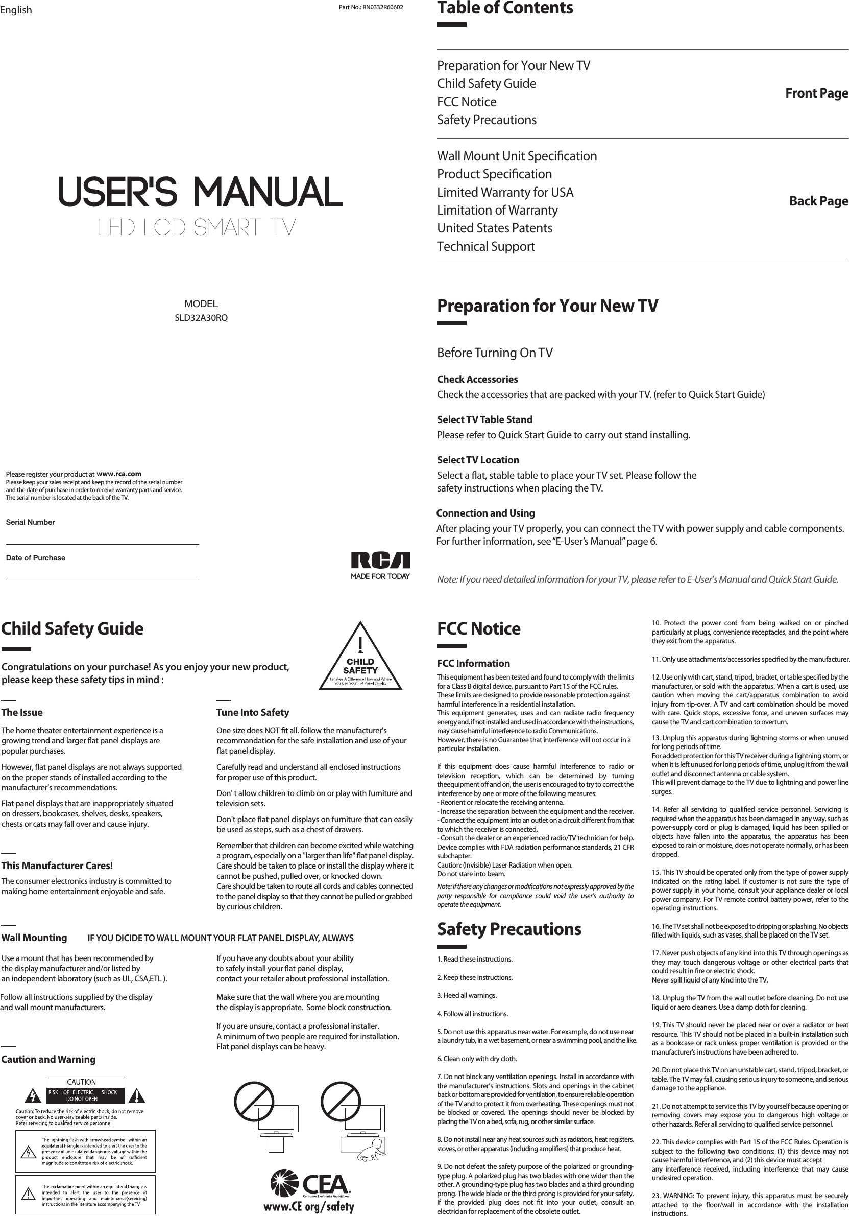LED LCD SMART TV User&apos;s MANUALEnglish Part No.: RN0332R60602MADE FOR TODAYSLD32A30RQMODELDate of PurchasePlease register your product at Please keep your sales receipt and keep the record of the serial numberand the date of purchase in order to receive warranty parts and service.The serial number is located at the back of the TV.www.rca.comSerial NumberTable of ContentsPreparation for Your New TVChild Safety GuideFCC NoticeSafety PrecautionsWall Mount Unit SpecicationProduct SpecicationLimited Warranty for USALimitation of WarrantyUnited States PatentsTechnical SupportFront PagePreparation for Your New TVBack PageCongratulations on your purchase! As you enjoy your new product,please keep these safety tips in mind :The Issue Tune Into SafetyThe home theater entertainment experience is agrowing trend and larger at panel displays arepopular purchases.However, at panel displays are not always supportedon the proper stands of installed according to themanufacturer’s recommendations.Flat panel displays that are inappropriately situatedon dressers, bookcases, shelves, desks, speakers,chests or cats may fall over and cause injury.The consumer electronics industry is committed tomaking home entertainment enjoyable and safe.Use a mount that has been recommended by the display manufacturer and/or listed by an independent laboratory (such as UL, CSA,ETL ).   This Manufacturer Cares!Wall Mounting IF YOU DICIDE TO WALL MOUNT YOUR FLAT PANEL DISPLAY, ALWAYSCaution and WarningOne size does NOT t all. follow the manufacturer&apos;srecommandation for the safe installation and use of your at panel display.Carefully read and understand all enclosed instructions for proper use of this product.Don&apos; t allow children to climb on or play with furniture and television sets.Don&apos;t place at panel displays on furniture that can easily be used as steps, such as a chest of drawers.Remember that children can become excited while watching a program, especially on a &quot;larger than life&quot; at panel display. Care should be taken to place or install the display where it cannot be pushed, pulled over, or knocked down.Care should be taken to route all cords and cables connected to the panel display so that they cannot be pulled or grabbed by curious children.    Child Safety GuideSafety PrecautionsFCC Notice1. Read these instructions.2. Keep these instructions.3. Heed all warnings.4. Follow all instructions.5. Do not use this apparatus near water. For example, do not use near a laundry tub, in a wet basement, or near a swimming pool, and the like.6. Clean only with dry cloth.7. Do not block any ventilation openings. Install in accordance with the manufacturer’s instructions. Slots and openings in the cabinet back or bottom are provided for ventilation, to ensure reliable operation of the TV and to protect it from overheating. These openings must not be  blocked  or  covered.  The  openings  should  never  be  blocked  by placing the TV on a bed, sofa, rug, or other similar surface.8. Do not install near any heat sources such as radiators, heat registers, stoves, or other apparatus (including ampliers) that produce heat.9. Do not defeat the safety purpose of the polarized or grounding-type plug. A polarized plug has two blades with one wider than the other. A grounding-type plug has two blades and a third grounding prong. The wide blade or the third prong is provided for your safety. If  the  provided  plug  does  not  t  into  your  outlet,  consult  an electrician for replacement of the obsolete outlet.FCC InformationThis equipment has been tested and found to comply with the limits for a Class B digital device, pursuant to Part 15 of the FCC rules.These limits are designed to provide reasonable protection againstharmful interference in a residential installation. This  equipment  generates,  uses  and  can  radiate  radio  frequency energy and, if not installed and used in accordance with the instructions, may cause harmful interference to radio Communications.However, there is no Guarantee that interference will not occur in aparticular installation.If  this  equipment  does  cause  harmful  interference  to  radio  or television  reception,  which  can  be  determined  by  turning theequipment o and on, the user is encouraged to try to correct the interference by one or more of the following measures:- Reorient or relocate the receiving antenna.- Increase the separation between the equipment and the receiver.- Connect the equipment into an outlet on a circuit dierent from thatto which the receiver is connected.- Consult the dealer or an experienced radio/TV technician for help.Device complies with FDA radiation performance standards, 21 CFR subchapter.Caution: (Invisible) Laser Radiation when open.Do not stare into beam.Note: If there any changes or modications not expressly approved by the party  responsible  for  compliance  could  void  the  user’s  authority  to operate the equipment.10.  Protect  the  power  cord  from  being  walked  on  or  pinched particularly at plugs, convenience receptacles, and the point where they exit from the apparatus.11. Only use attachments/accessories specied by the manufacturer.12. Use only with cart, stand, tripod, bracket, or table specied by the manufacturer, or sold with the apparatus. When a cart is used, use caution  when  moving  the  cart/apparatus  combination  to  avoid injury from tip-over. A TV and cart combination should be moved with  care.  Quick stops, excessive  force,  and  uneven  surfaces  may cause the TV and cart combination to overturn.13. Unplug this apparatus during lightning storms or when unused for long periods of time.For added protection for this TV receiver during a lightning storm, or when it is left unused for long periods of time, unplug it from the wall outlet and disconnect antenna or cable system.This will prevent damage to the TV due to lightning and power line surges.14.  Refer  all  servicing  to  qualied  service  personnel.  Servicing  is required when the apparatus has been damaged in any way, such as power-supply cord or plug is  damaged, liquid  has been  spilled  or objects  have  fallen  into  the  apparatus,  the  apparatus  has  been exposed to rain or moisture, does not operate normally, or has been dropped.15. This TV should be operated only from the type of power supply indicated  on  the  rating  label.  If  customer  is  not  sure  the  type  of power supply in your home, consult your appliance dealer or local power company. For TV remote control battery power, refer to the operating instructions.16. The TV set shall not be exposed to dripping or splashing. No objects lled with liquids, such as vases, shall be placed on the TV set.17. Never push objects of any kind into this TV through openings as they  may  touch  dangerous  voltage  or  other  electrical  parts  that could result in re or electric shock. Never spill liquid of any kind into the TV.18. Unplug the TV from the wall outlet before cleaning. Do not use liquid or aero cleaners. Use a damp cloth for cleaning.19. This TV should never be placed near or over a radiator or heat resource. This TV should not be placed in a built-in installation such as a  bookcase or rack unless proper ventilation is provided or the manufacturer&apos;s instructions have been adhered to.20. Do not place this TV on an unstable cart, stand, tripod, bracket, or table. The TV may fall, causing serious injury to someone, and serious damage to the appliance.21. Do not attempt to service this TV by yourself because opening or removing  covers  may  expose  you  to  dangerous  high  voltage  or other hazards. Refer all servicing to qualied service personnel.22. This device complies with Part 15 of the FCC Rules. Operation is subject  to  the  following  two  conditions:  (1)  this  device  may  not cause harmful interference, and (2) this device must acceptany  interference  received,  including  interference  that  may  cause undesired operation.23.  WARNING: To prevent  injury,  this  apparatus  must be  securely attached  to  the  oor/wall  in  accordance  with  the  installation instructions.Before Turning On TVCheck AccessoriesCheck the accessories that are packed with your TV. (refer to Quick Start Guide)Select TV Table StandPlease refer to Quick Start Guide to carry out stand installing.Select TV LocationSelect a at, stable table to place your TV set. Please follow thesafety instructions when placing the TV.Connection and UsingAfter placing your TV properly, you can connect the TV with power supply and cable components. For further information, see “E-User’s Manual” page 6.Note: If you need detailed information for your TV, please refer to E-User’s Manual and Quick Start Guide.If you have any doubts about your ability to safely install your at panel display, contact your retailer about professional installation.Follow all instructions supplied by the display and wall mount manufacturers.Make sure that the wall where you are mounting the display is appropriate.  Some block construction. If you are unsure, contact a professional installer.A minimum of two people are required for installation. Flat panel displays can be heavy.