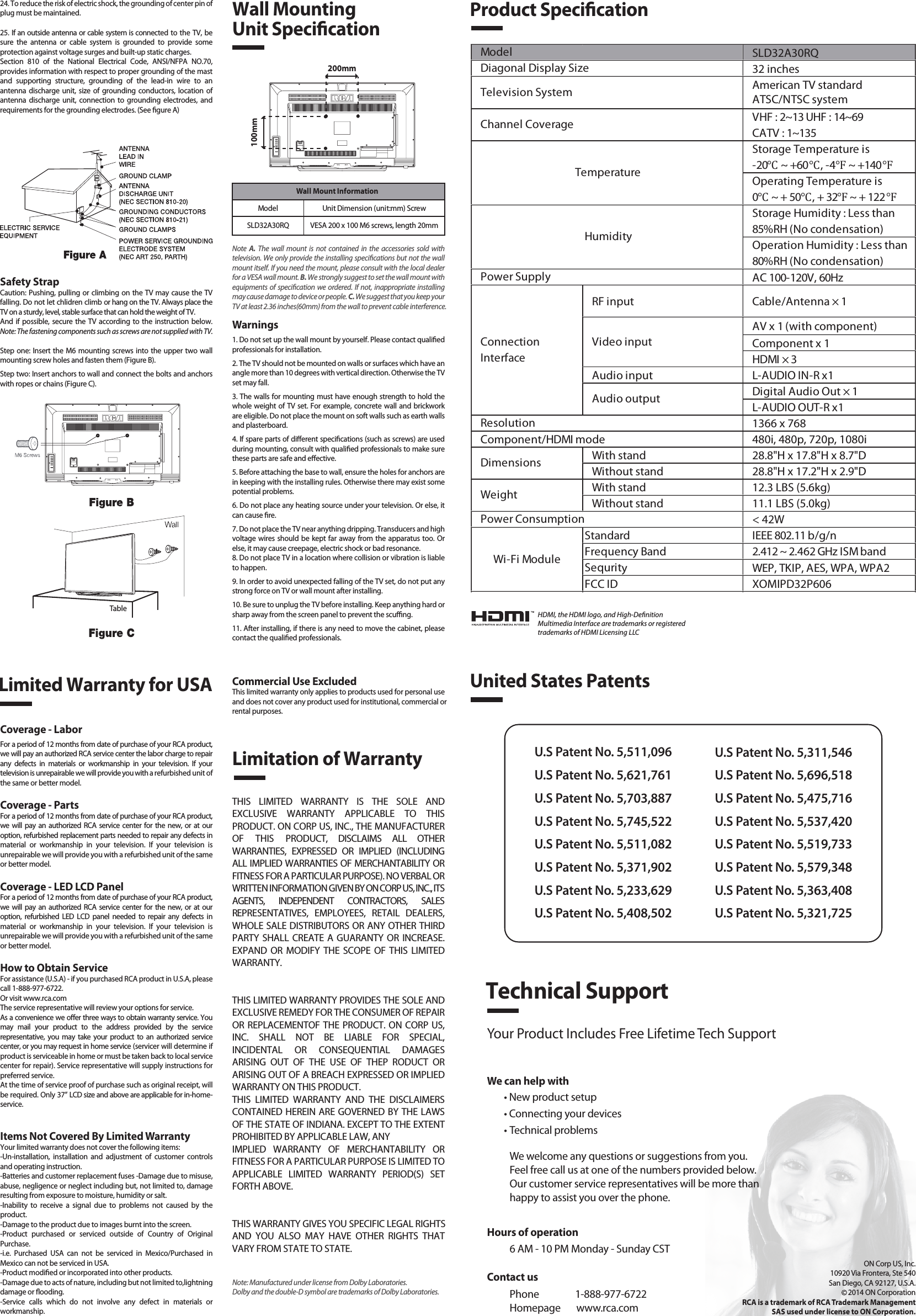 Safety StrapCaution: Pushing, pulling or climbing on the TV may cause the TV falling. Do not let chlidren climb or hang on the TV. Always place the TV on a sturdy, level, stable surface that can hold the weight of TV.And  if possible,  secure the TV according to the instruction below. Note: The fastening components such as screws are not supplied with TV.Step one: Insert the M6 mounting screws into the upper two wall mounting screw holes and fasten them (Figure B).Step two: Insert anchors to wall and connect the bolts and anchors with ropes or chains (Figure C).Note  A.  The  wall  mount is  not  contained  in the  accessories  sold  with television. We only provide the installing specications but not the wall mount itself. If you need the mount, please consult with the local dealer for a VESA wall mount. B. We strongly suggest to set the wall mount with equipments of specication we ordered. If not, inappropriate installing may cause damage to device or people. C. We suggest that you keep your TV at least 2.36 inches(60mm) from the wall to prevent cable interference.Warnings1. Do not set up the wall mount by yourself. Please contact qualied professionals for installation.2. The TV should not be mounted on walls or surfaces which have an angle more than 10 degrees with vertical direction. Otherwise the TV set may fall.3. The walls for mounting must have enough strength to hold the whole weight of TV set. For example, concrete wall and brickwork are eligible. Do not place the mount on soft walls such as earth walls and plasterboard.4. If spare parts of dierent specications (such as screws) are used during mounting, consult with qualied professionals to make sure these parts are safe and eective.5. Before attaching the base to wall, ensure the holes for anchors are in keeping with the installing rules. Otherwise there may exist some potential problems.6. Do not place any heating source under your television. Or else, it can cause re.7. Do not place the TV near anything dripping. Transducers and high voltage wires should be kept far away from the apparatus too. Or else, it may cause creepage, electric shock or bad resonance.8. Do not place TV in a location where collision or vibration is liable to happen.9. In order to avoid unexpected falling of the TV set, do not put any strong force on TV or wall mount after installing.10. Be sure to unplug the TV before installing. Keep anything hard or sharp away from the screen panel to prevent the scung.11. After installing, if there is any need to move the cabinet, please contact the qualied professionals.Coverage - LaborFor a period of 12 months from date of purchase of your RCA product, we will pay an authorized RCA service center the labor charge to repair any  defects  in  materials  or  workmanship  in  your  television.  If  your television is unrepairable we will provide you with a refurbished unit of the same or better model.Coverage - PartsFor a period of 12 months from date of purchase of your RCA product, we  will  pay  an authorized RCA  service center for  the  new,  or  at  our option, refurbished replacement parts needed to repair any defects in material  or  workmanship  in  your  television.  If  your  television  is unrepairable we will provide you with a refurbished unit of the same or better model.Coverage - LED LCD PanelFor a period of 12 months from date of purchase of your RCA product, we  will  pay  an authorized RCA  service center for  the  new,  or  at  our option,  refurbished  LED  LCD  panel  needed  to  repair  any  defects  in material  or  workmanship  in  your  television.  If  your  television  is unrepairable we will provide you with a refurbished unit of the same or better model.How to Obtain ServiceFor assistance (U.S.A) - if you purchased RCA product in U.S.A, please call 1-888-977-6722.Or visit www.rca.com The service representative will review your options for service.As a convenience we oer three ways to obtain warranty service. You may  mail  your  product  to  the  address  provided  by  the  service representative,  you may  take  your  product  to  an  authorized  service center, or you may request in home service (servicer will determine if  product is serviceable in home or must be taken back to local service center for repair). Service representative will supply instructions for preferred service. At the time of service proof of purchase such as original receipt, will be required. Only 37” LCD size and above are applicable for in-home- service.Items Not Covered By Limited WarrantyYour limited warranty does not cover the following items:-Un-installation,  installation  and  adjustment  of  customer  controls and operating instruction.-Batteries and customer replacement fuses -Damage due to misuse, abuse, negligence or neglect including but, not limited to, damage resulting from exposure to moisture, humidity or salt.-Inability  to  receive  a  signal  due  to  problems  not  caused  by  the product.-Damage to the product due to images burnt into the screen.-Product  purchased  or  serviced  outside  of  Country  of  Original Purchase.-i.e.  Purchased  USA  can  not  be  serviced  in  Mexico/Purchased  in Mexico can not be serviced in USA.-Product modied or incorporated into other products.-Damage due to acts of nature, including but not limited to,lightning damage or ooding.-Service  calls  which  do  not  involve  any  defect  in  materials  or workmanship.Wall Mounting Unit Specication200mm100mm Wall Mount InformationModel Unit Dimension (unit:mm) ScrewSLD32A30RQ VESA 200 x 100 M6 screws, length 20mmProduct SpecicationLimited Warranty for USALimitation of WarrantyCommercial Use ExcludedThis limited warranty only applies to products used for personal use and does not cover any product used for institutional, commercial orrental purposes.THIS  LIMITED  WARRANTY  IS  THE  SOLE  AND EXCLUSIVE  WARRANTY  APPLICABLE  TO  THIS PRODUCT. ON CORP US, INC., THE MANUFACTURER OF  THIS  PRODUCT,  DISCLAIMS  ALL  OTHER WARRANTIES,  EXPRESSED  OR  IMPLIED  (INCLUDING ALL IMPLIED WARRANTIES OF MERCHANTABILITY OR FITNESS FOR A PARTICULAR PURPOSE). NO VERBAL OR WRITTEN INFORMATION GIVEN BY ON CORP US, INC., ITS AGENTS,  INDEPENDENT  CONTRACTORS,  SALES REPRESENTATIVES,  EMPLOYEES,  RETAIL  DEALERS, WHOLE SALE DISTRIBUTORS OR ANY OTHER THIRD PARTY SHALL CREATE A GUARANTY OR  INCREASE. EXPAND  OR  MODIFY  THE SCOPE OF  THIS LIMITED WARRANTY.THIS LIMITED WARRANTY PROVIDES THE SOLE AND EXCLUSIVE REMEDY FOR THE CONSUMER OF REPAIR OR REPLACEMENTOF THE PRODUCT. ON CORP US, INC.  SHALL  NOT  BE  LIABLE  FOR  SPECIAL, INCIDENTAL  OR  CONSEQUENTIAL  DAMAGES ARISING  OUT  OF  THE  USE  OF  THEP  RODUCT  OR ARISING OUT OF A BREACH EXPRESSED OR IMPLIED WARRANTY ON THIS PRODUCT.THIS  LIMITED  WARRANTY  AND  THE  DISCLAIMERS CONTAINED HEREIN ARE GOVERNED BY THE LAWS OF THE STATE OF INDIANA. EXCEPT TO THE EXTENT PROHIBITED BY APPLICABLE LAW, ANYIMPLIED  WARRANTY  OF  MERCHANTABILITY  OR FITNESS FOR A PARTICULAR PURPOSE IS LIMITED TO APPLICABLE  LIMITED  WARRANTY  PERIOD(S)  SET FORTH ABOVE.THIS WARRANTY GIVES YOU SPECIFIC LEGAL RIGHTSAND  YOU  ALSO  MAY  HAVE  OTHER  RIGHTS  THAT VARY FROM STATE TO STATE.24. To reduce the risk of electric shock, the grounding of center pin of plug must be maintained.25. If an outside antenna or cable system is connected to the TV, be sure  the  antenna  or  cable  system  is  grounded  to  provide  some protection against voltage surges and built-up static charges. Section  810  of  the  National  Electrical  Code,  ANSI/NFPA  NO.70, provides information with respect to proper grounding of the mast and  supporting  structure,  grounding  of  the  lead-in  wire  to  an antenna  discharge unit, size of grounding  conductors,  location  of antenna  discharge  unit,  connection  to  grounding  electrodes,  and requirements for the grounding electrodes. (See gure A)HDMI, the HDMI logo, and High-DenitionMultimedia Interface are trademarks or registeredtrademarks of HDMI Licensing LLCTableSLD32A30RQ32 inchesAmerican TV standardATSC/NTSC systemVHF : 2~13 UHF : 14~69CATV : 1~135Storage Temperature is-20℃ ~ +60℃, -4℉ ~ +140℉Operating Temperature is0℃ ~ + 50℃, + 32℉ ~ + 122℉Storage Humidity : Less than 85%RH (No condensation)Operation Humidity : Less than 80%RH (No condensation)AC 100-120V, 60HzRF input Cable/Antenna × 1AV x 1 (with component)Component x 1HDMI × 3Audio input L-AUDIO IN-R x1Digital Audio Out × 1L-AUDIO OUT-R x11366 x 768Component/HDMI mode 480i, 480p, 720p, 1080iWith stand 28.8&quot;H x 17.8&quot;H x 8.7&quot;DWithout stand 28.8&quot;H x 17.2&quot;H x 2.9&quot;DWith stand 12.3 LBS (5.6kg)Without stand 11.1 LBS (5.0kg)&lt; 42WStandard IEEE 802.11 b/g/nFrequency Band 2.412 ~ 2.462 GHz ISM bandSequrity WEP, TKIP, AES, WPA, WPA2FCC ID XOMIPD32P606Wi-Fi ModulePower ConsumptionWeightDimensionsModel TemperatureHumidityResolutionDiagonal Display SizeTelevision SystemChannel CoveragePower SupplyVideo inputAudio outputConnectionInterfaceUnited States PatentsU.S Patent No. 5,511,096U.S Patent No. 5,621,761U.S Patent No. 5,703,887U.S Patent No. 5,745,522U.S Patent No. 5,511,082U.S Patent No. 5,371,902U.S Patent No. 5,233,629U.S Patent No. 5,408,502U.S Patent No. 5,311,546U.S Patent No. 5,696,518U.S Patent No. 5,475,716U.S Patent No. 5,537,420U.S Patent No. 5,519,733U.S Patent No. 5,579,348U.S Patent No. 5,363,408U.S Patent No. 5,321,725Technical SupportYour Product Includes Free Lifetime Tech SupportWe can help with• New product setup• Connecting your devices• Technical problemsWe welcome any questions or suggestions from you. Feel free call us at one of the numbers provided below. Our customer service representatives will be more than happy to assist you over the phone.Contact usPhone                1-888-977-6722Homepage       www.rca.comHours of operation6 AM - 10 PM Monday - Sunday CST ON Corp US, Inc.10920 Via Frontera, Ste 540San Diego, CA 92127, U.S.A.2014 ON CorporationRCA is a trademark of RCA Trademark ManagementSAS used under license to ON Corporation.Note: Manufactured under license from Dolby Laboratories. Dolby and the double-D symbol are trademarks of Dolby Laboratories.